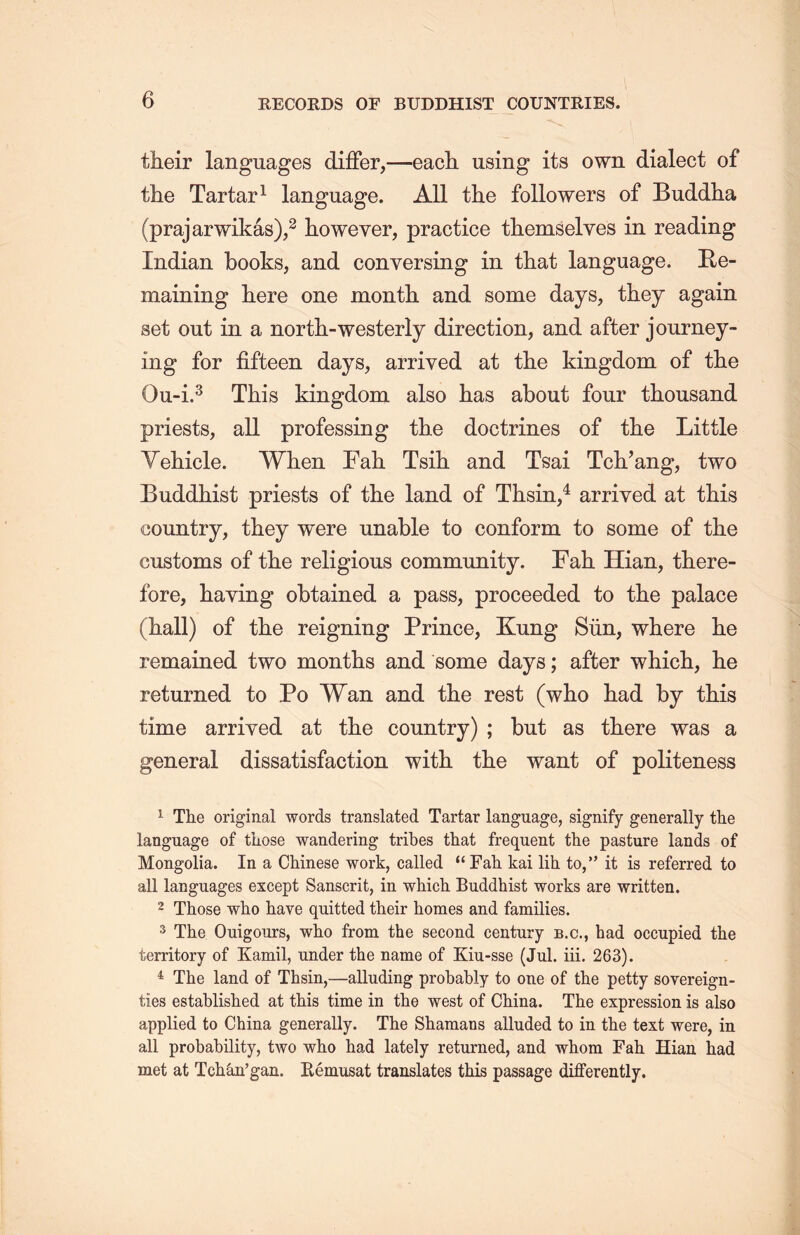 their languages differ,—each, using its own dialect of the Tartar1 language. All the followers of Buddha (prajarwikas),2 however, practice themselyes in reading Indian books, and conversing in that language. Re- maining here one month and some days, they again set out in a north-westerly direction, and after journey- ing for fifteen days, arrived at the kingdom of tlie Ou-i.3 This kingdom, also has about four thousand priests, all professing the doctrines of tlie Little Vehicle. When Fall Tsih and Tsai Tch/ang，two Buddhist priests of the land of Thsin,4 arrived at this country, they were unable to conform to some of the customs of the religious community. Fab. Ilian, there- fore, haying obtained a pass, proceeded to the palace (hall) of tlie reigning Prince, Kang Siin, where lie remained two months and some days; after whicli, lie returned to Po Wan and the rest (who had by this time arrived at the country) ; but as there was a general dissatisfaction with the want of politeness 1 The original words translated Tartar language, signify generally the language of those wandering tribes that frequent the pasture lands of Mongolia. In a Chinese work, called “Fall kai lih. to，” it is referred to all languages except Sanscrit, in which Buddhist works are written. 2 Those who have quitted their homes and families. 3 The Ouigours, who from the second century b.c., had occupied the territory of Kamil, under the name of Kiu-sse (Jul. iii. 263). 4 The land of Thsin,—alluding probably to one of the petty sovereign- ties established at this time in the west of China. The expression is also applied to China generally. The Shamans alluded to in the text were, in all probability, two who had lately returned, and whom Fah Hian had met at Tch&n^an. Eemusat translates this passage differently.