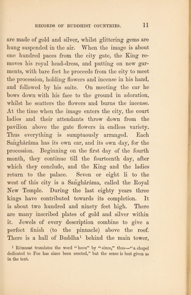are made of gold and silver, whilst glittering gems are hung suspended in the air. When the image is about one hundred paces from the city gate, the King re- moves his royal head-dress, and putting on new gar- ments, with bare feet lie proceeds from the city to meet the procession, holding flowers and incense in liis hand, and followed by his suite. On meeting the car lie bows down with his face to the ground in adoration, whilst he scatters the flowers and burns the incense. At the time wlien the image enters tL.e city, the court ladies and their attendants throw down from the pavilion above the gate flowers in endless variety. Thus everything is sumptuously arranged. Each. Sangliarama has its own car, and its own day, for the procession. Beginning on the first day of the fourth, month, they continue till tlie fourteenth, day, after which they conclude, and tlie King and the ladies return to tlie palace. Seven or eight li to the west of this city is a Sangharama, called the Royal New Temple. During the last eighty years three kings have contributed towards its completion. It is about two hundred and ninety feet high. There are many inscribed plates of gold and silver within it. Jewels of every description combine to give a perfect finish, (to tlie pinnacle) above the roof. There is a hall of Buddha1 behind the main tower, 1 Remusat translates the word “heou” by “since,” thus—u a chapel dedicated to Foe has since been erected，’’ but the sense is best given as in the text.