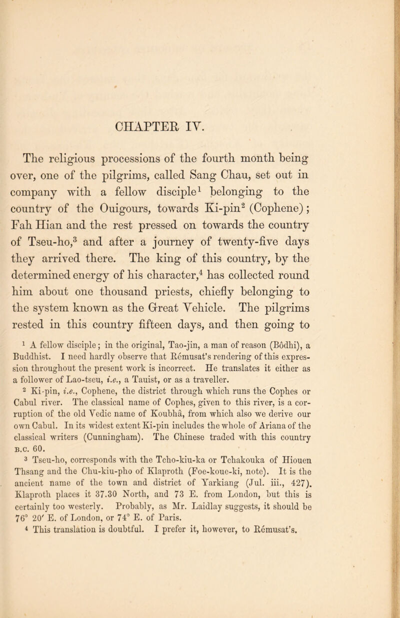 The religious processions of the fourth month being over, one of the pilgrims, called Sang Ch.au, set out in company with, a fellow disciple1 belonging to the country of the Ouigours, towards Ki-pin2 (Copliene); Fah Hian and tlie rest pressed on towards the country of Tseu-ho,3 and after a journey of twenty-five days they arrived there. The king of this country, by the determined energy of his character,4 lias collected round him about one thousand priests, chiefly belonging to the system known as the Great Vehicle. The pilgrims rested in this country fifteen days, and then going to 1 A fellow disciple; in the original, Tao-jin, a man of reason (Bodhi), a Buddhist. I need hardly observe that Remusat's rendering of this expres- sion throughout the present work is incorrect. He translates it either as a follower of Lao-tseu, i.e., a Tauist, or as a traveller. 2 Ki-pin, i.e” Cophene, the district through which runs the Cophes or Cabul river. The classical name of Copbes, given to this river, is a cor- ruption of the old Yedic name of Koubh^, from which also we derive our own Cabul. In its widest extent Ki-pin includes the whole of Ariana of the classical writers (Cunningham). The Chinese traded with this country b.c. 60. 3 Tseu-ho, corresponds with the Tcho-kiu-ka or Tchakouka of Hiouen Thsang and the Chu-kiu-plio of Klaproth (Foe-koue-ki, note). It is the ancient name of the town and district of Yarkiang (Jul. iii” 427). Klaproth places it 37.30 North, and 73 E. from London, but this is certainly too westerly. Probably, as Mr. Laidlay suggests, it should be 76° 20/ E. of London, or 74° E. of Paris.