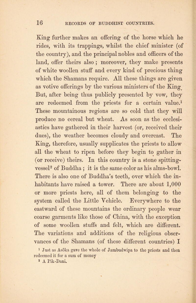 King further makes an offering of the horse which, lie rides, with its trappings, whilst the chief minister (of tlie country), and the principal nobles and officers of tlie land, offer theirs also ; moreover, they make presents of white woollen stuff and every kind of precious thing which the Shamans require. All these things are given as votive offerings by the various ministers of the But, after being thus publicly presented by yow, they are redeemed from the priests for a certain value.1 These mountainous regions are so cold that they will produce no cereal but wheat. As soon as the ecclesi- astics have gathered in their harvest (or, received their dues), tlie weather becomes cloudy and overcast. The King, therefore, usually supplicates the priests to allow all the wheat to ripen before they begin to gather in (or receive) theirs. In this country is a stone spitting- vessel2 of Buddha ; it is the same color as his alms-bowl. There is also one of Buddha’s teeth, over which the in- habitants have raised a tower. There are about 1,000 or more priests here, all of them belonging to the system called the Little Yehicle. Everywhere to the eastward of these mountains the ordinary people wear coarse garments like those of China, with the exception of some woollen stuffs and felt, which are different. The variations and additions of tlie religious obser- vances of the Shamans (of these different countries) I 1 Just as AsSka gave the whole of Jambudwipa to the priests and then redeemed it for a sura of money 2 A Pik-Dani.