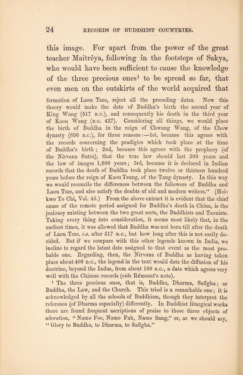 this image. For apart from tlie power of the great teacher Maitreya, following in the footsteps of Sakya, w3io would have been sufficient to cause the knowledge of tlie three precious ones1 to be spread so far, that even men on the outskirts of the world acquired that formation of Laou Tsze, reject all the preceding dates. Now this theory would make the date of Buddha's birth the second year of King Wang (517 b.c.)> and consequently his death in the third year of Kaou Wang (b.c. 437). Considering all things, we would place the birth of Buddha in the reign of Chwang Wang, of the Chow dynasty (696 b.c.), for three reasons :—1st, because this agrees with the records concerning the prodigies which took place at the time of Buddlia，s birth ; 2nd, because this agrees with, the prophecy (of the Nirvana Sutra), that the true law should last 500 years and the law of images 1,000 years; 3rd, because it is declared in Indian records that the death of Buddha took place twelve or thirteen hundred years before the reign of KaouTsung, of the Tang dynasty. In this way we would reconcile the differences between the followers of Buddha and Laou Tsze, and also satisfy the doubts of old and modern writers.” (Hoi- kwo To Chi, Yol. 45.) From the above extract it is evident tliat the chief cause of the remote period assigned for Buddha^ death in. China, is the jealousy existing between the two great sects, the Buddhists and Taouists. Taking every thing into consideration, it seems most likely that, in the earliest times, it was allowed that Buddha was not born till after the death, of Laou Tsze, i.e. after 517 b.c., but how long after this is not easily de- cided. But if we compare with this other legends known in India, we incline to regard the latest date assigned to that event as the most pro- bable one. Eegarding, then, the Nirvana of Buddha as haying taken place about 400 b.c., the legend in the text would date the diffusion of his doctrine, beyond the Indus, from about 100 b.c., a date which, agrees very well with the Chinese records {vide Eemusat’s note). 1 The three precious ones, that is, Buddha, Dharma, Sangha; or Buddha, the Law, and the Church. This triad is a remarkable one; it is acknowledged by all the schools of Buddhism, though, they interpret the reference (of Dharma especially) differently. In Buddhist liturgical works there are found frequent ascriptions of praise to these three objects of adoration, “Namo Foe, Namo Fah, Namo Sang,” or, as we should say, ‘‘ Glory to Buddha, to Dharma, to Sa%ha.’’