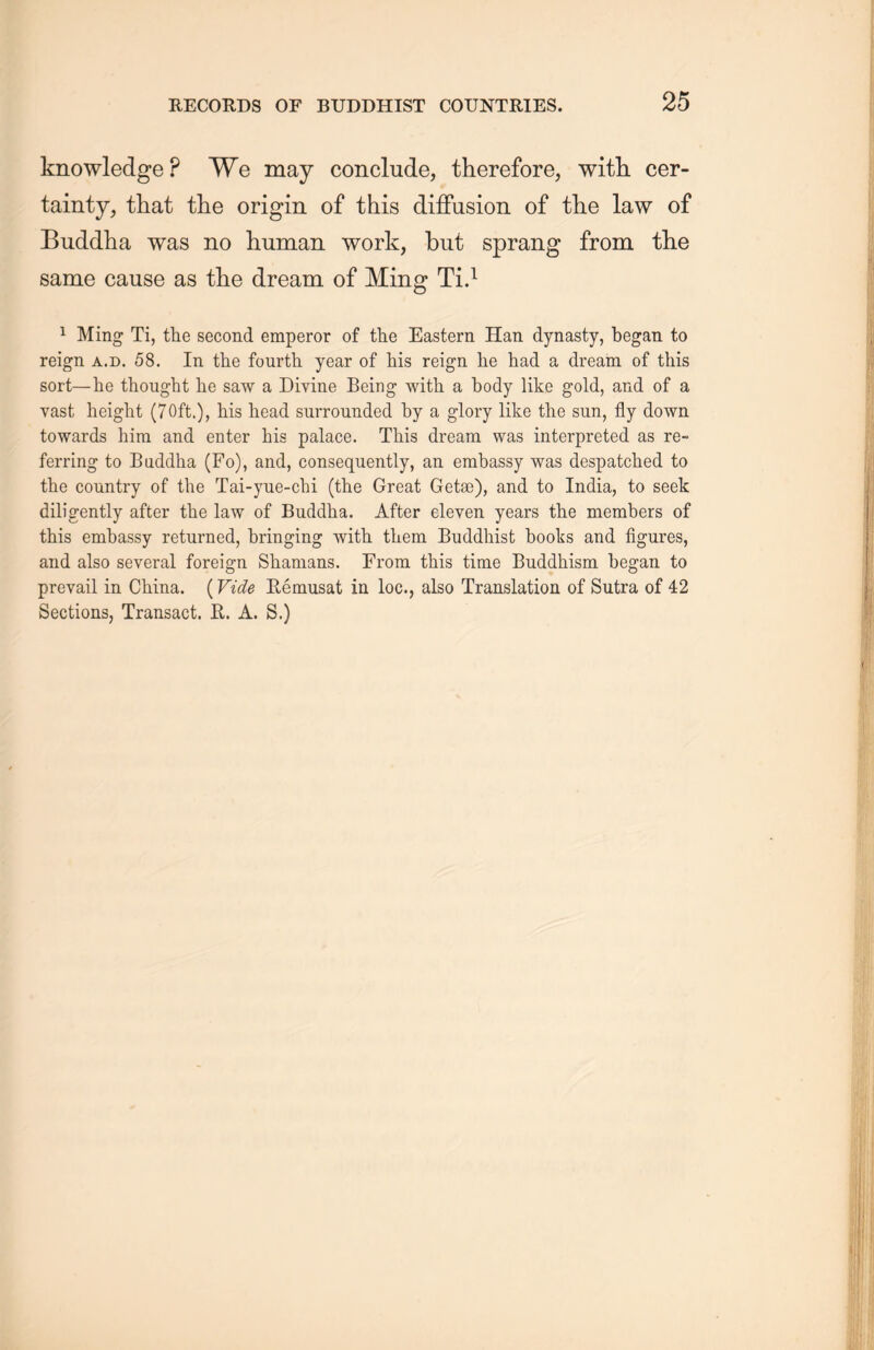 knowledge P We may conclude, therefore, with, cer- tainty, that the origin of this diffusion of the law of Buddha was no human work, but sprang from the same cause as the dream of Ming Ti.1 1 Ming Ti, the second emperor of the Eastern Han dynasty, began to reign a.d. 58. In the fourth year of his reign he had a dream of this sort—he thought lie saw a Divine Being with a body like gold, and of a vast height (70ft.), his head surrounded by a glory like the sun, fly down towards him and enter his palace. This dream was interpreted as re- ferring to Baddha (Fo), and, consequently, an embassy was despatched to the country of the Tai-yue-chi (the Great Getee), and to India, to seek diligently after the law of Buddha. After eleven years the members of this embassy returned, bringing with them Buddhist books and figures, and also several foreign Shamans. From this time Buddhism, began to prevail in China. (Vide Eemusat in loc., also Translation of Sutra of 42 Sections, Transact. E. A. S.)