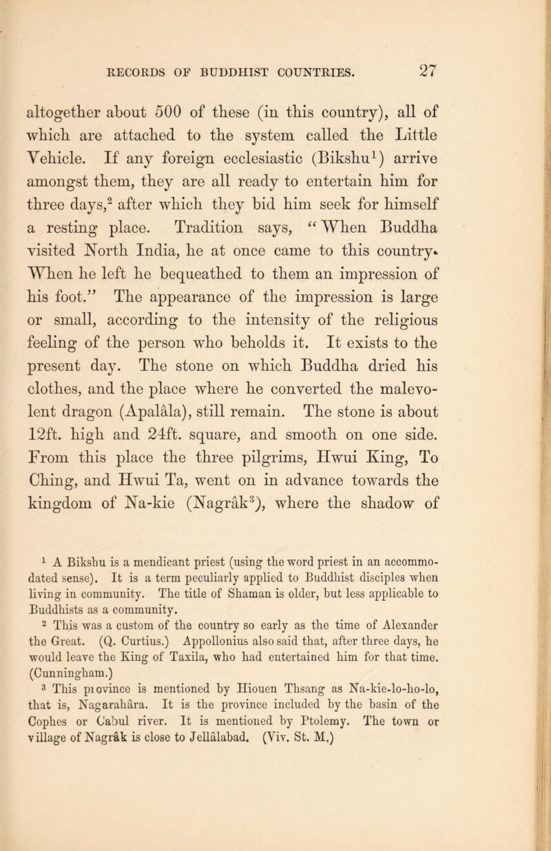 altogether about 500 of these (in this country), all of which are attached to the system called tlie Little Vehicle. If any foreign ecclesiastic (Bikshu1) arrive amongst them, they are all ready to entertain him for three days,2 after which they bid him seek for himself a resting place. Tradition says，“ When Buddha visited North India, he at once came to this country*. When lie left lie bequeathed to them an impression of his foot.” The appearance of the impression is large or small, according to the intensity of the religious feeling of the person who beholds it. It exists to the present day. The stone on which. Buddha dried his clothes, and the place where he converted the malevo- lent dragon. (Apalala), still remain. The stone is about 12ft. high and 24ft. square, and smooth, on one side. From this place the three pilgrims, Hwui King, To Ching, and Hwui Ta，went on in advance towards the kingdom of Na-kie (Nagrak3), where the shadow of 1 A Bikshu is a mendicant priest (using the word priest in an accommo- dated sense). It is a term peculiarly applied to Buddhist disciples when living in community. The title of Shaman is older, but less applicable to Buddhists as a community. 2 This was a custom of the country so early as the time of Alexander the Great. (Q.. Curtins.) Appollonius also said that, after three days, he would leave the King of Taxila, who had entertained him for that time. (Cunningham.) 3 This piovince is mentioned by Hiouen Thsang as Na-kie-lo-lio-lo, that is, Nagarahara. It is the province included by the basin of the Coplies or Cabul river. It is mentioned by Ptolemy. The town or village of Nagrak is close to Jellalabad. (Yiy. St. M.)