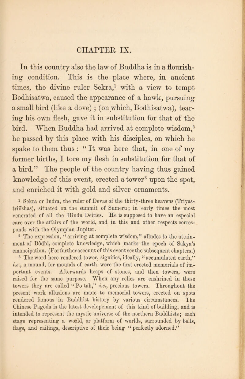 In this country also the law of Buddha is in a flourisli- ing condition. This is the place where, in ancient times, the divine ruler Sekra,1 with, a view to tempt Bodhisatwa, caused tlie appearance of a hawk, pursuing a small bird (like a dove) ; (on which, Bodhisatwa), tear- ing his own flesh, gave it in substitution for that of the bird. When Buddha had arrived at complete wisdom,2 he passed by this place with, his disciples, on which lie spake to them thus : “It was here that, in one of my former births, I tore my flesh in substitution for that of a bird.” The people of the country having thus gained knowledge of this event, erected a tower3 upon tlie spot, and enriched it with, gold and silver ornaments. 1 Sekra or Indra, tlie ruler of Devas of the thirty-three heavens (Triyas- trinshas), situated on the summit of Sumeru; in early times the most venerated of all the Hindu Deities. He is supposed to have an especial care over the affairs of the world, and in this and other respects corres- ponds with the Olympian Jupiter. 2 The expression, u arriving at complete wisdom, alludes to the attain- ment of Bodhi, complete knowledge, which, marks the epoch of Sakya’s emancipation. (For further account of this event see the subsequent chapters.) 3 The word here rendered tower, signifies, ideally, u accumulated earth，’’ i.e., a mound, for mounds of earth, were the first erected memorials of im- portant events. Afterwards heaps of stones, and then towers, were raised for the same purpose. When any relics are enshrined in these towers they are called “ Po tah，’’ i.e” precious towers. Throughout the present work allusions are made to memorial towers, erected on spots rendered famous in Buddhist history by various circumstances. The Chinese Pagoda is tlie latest developement of this kind of building, and is intended to represent the mystic universe of the northern. Buddhists; each stage representing a world, or platform of worlds, surrounded by bells, flags, and railings, descriptive of their being “ perfectly adorned.’’