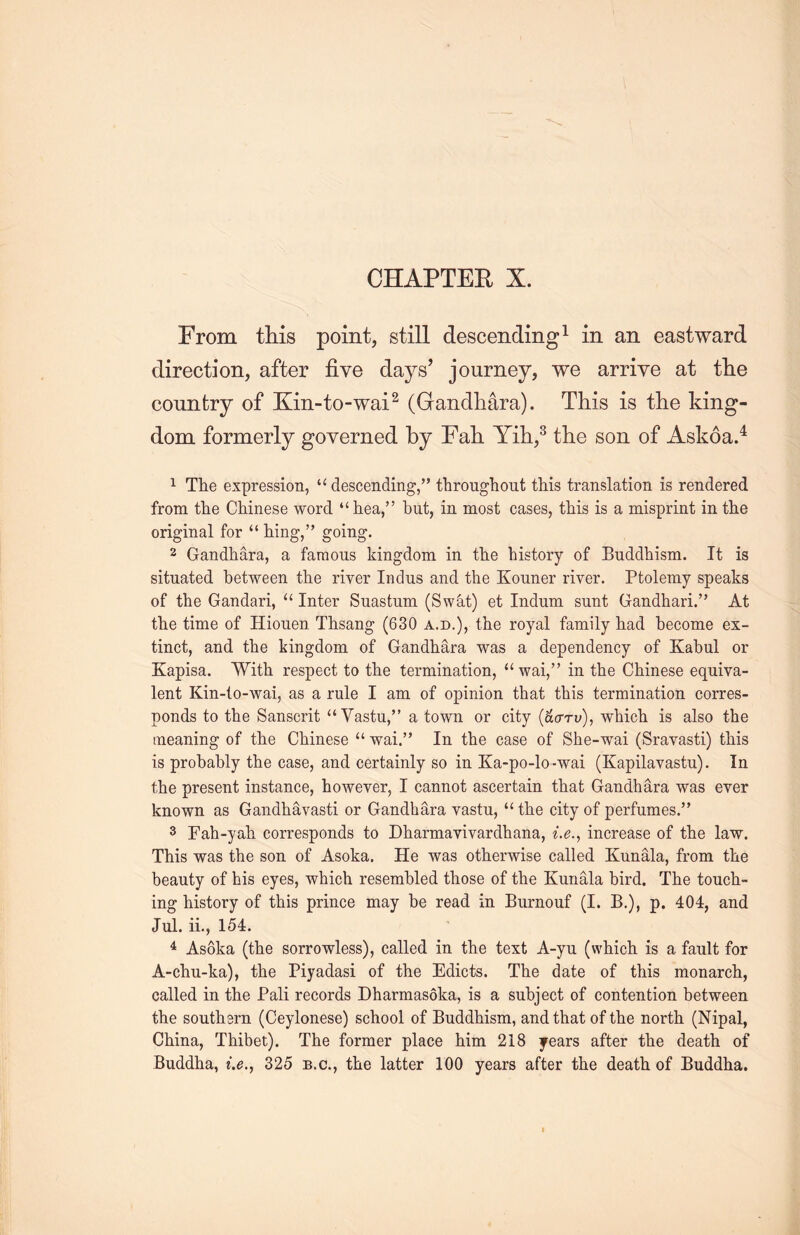 From this point, still descending1 in an eastward direction, after five days’ journey, we arrive at the country of Kin-to-wai2 (Gandhara). This is the king- dom formerly governed by Fall Yih,3 the son of Askoa.4 1 The expression, u descending,” throughout this translation is rendered from the Chinese word “ hea/5 but, in most cases, this is a misprint in the original for “ hing，” going. 2 Gandhara, a famous kingdom in the history of Buddhism. It is situated between the river Indus and the Kouner river. Ptolemy speaks of the Gandari, u Inter Suastum (Swat) et Indum sunt Gandhari.,> At the time of Hiouen Thsang (630 a.d.), the royal family had become ex- tinct, and the kingdom of Gandhara was a dependency of Kabul or Kapisa. With respect to the termination, u wai，’’ in the Chinese equiva- lent Kin-to-wai, as a rule I am of opinion that this termination corres- ponds to the Sanscrit “ Vastu，” a town or city (acm；)，which is also the meaning of the Chinese “ wai.” In the case of She-wai (Srayasti) this is probably the case, and certainly so in Ka-po-lo-wai (Kapilavastu). In the present instance, however, I cannot ascertain that Gandhara was ever known as Gandhavasti or Gandhara vastu, “ the city of perfumes.” 3 Fah-yah corresponds to Dharmavivardhana, i.e” increase of tlie law. This was the son of Asoka. He was otherwise called Kunala, from the beauty of his eyes, which resembled those of the Kunala bird. The touch- ing history of this prince may be read in Burnouf (I. B.), p. 404, and Jul. ii., 154. 4 Asoka (the sorrowless), called in tlie text A-yu (which is a fault for A-chu-ka), the Piyadasi of the Edicts. The date of this monarch, called in the Pali records Dharmasoka, is a subject of contention between the southern (Ceylonese) school of Buddhism, and that of the north (Nipal, China, Thibet). The former place him 218 years after the death of Buddha, i.e” 325 b.c., tlie latter 100 years after the death of Buddha.