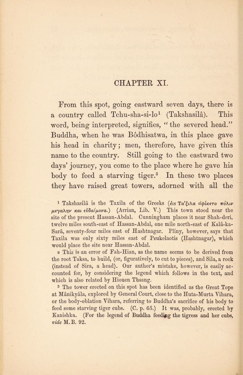 From this spot, going eastward seven days, there is a country called Tcliu-slia-si-lo1 (Taksliasila). This word, being interpreted, signifies, “ the severed head.” Buddha, when he was Bodhisatwa, in this place gave his head in charity; men, therefore, have given this name to the country. Still going to the eastward two days’ journey, you come to the place where lie gave his body to feed a starving tiger.3 In these two places they have raised great towers, adorned with all tlie 1 Takshasila is the Taxila of the Greeks (ets TV☆入a dcpUero 入tj/ fxeyaXT]v kcu eiidaifxoua.) (Arrian, Lib. Y.) This town stood near the site of the present Hassan-Abdal. Cunningham places it near Shah-deri, twelve miles south-easfc of Hassan-Abdal, one mile north-east of Kala-ka- Sara, seventy-four miles east of Hashtnagar. Pliny, however, says that Taxila was only sixty miles east of Peukelaotis (Hashtnagar), which would place the site near Hassan-Abdal. 2 This is an error of Fah-Hian, as the name seems to be derived from the root Taksa, to build, (or, figuratively, to cut to pieces), and Sila, a rock (instead of Sira, a head). Our author's mistake, however, is easily ac- counted for, by considering1 the legend which, follows in the text, and which is also related by Hiouen Thsang. 3 The tower erected on this spot has been identified as the Great Tope at Manikyala, explored by General Court, close to the Huta-Murta Yihara, or the body-oblation Yihara, referring to Buddha’s sacrifice of his body to feed some starving tiger cubs. (C. p. 65.) It was, probably, erected by Kanishka. (For the legend of Buddha feeding the tigress and her cubs, vide M.B. 92.