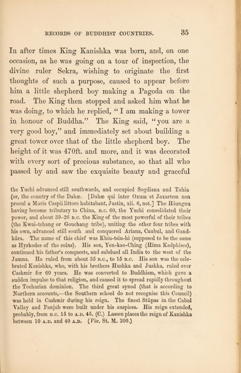 In after times King Kanishka was born, and, on one occasion, as he was going on a tour of inspection, the divine ruler Sekra, wishing to originate the first thoughts of such a purpose, caused to appear before him a little shepherd boy making a Pagoda on the road. The King tlien stopped and asked him what lie was doing, to which, lie replied, (i I am making a tower in honour of Buddha.^ The King said, “you are a very good boy,” and immediately set about building a great tower over that of the little sheplierd boy. The height of it was 47Oft. and more, and it was decorated with every sort of precious substance, so that all who passed by and saw the exquisite beauty and graceful the Yuchi advanced still southwards, and occupied Sogdiana and Tahia (or, the country of the Dahae. [Dahse qui inter Oxum et Jaxartern non procul a Maris Caspii littore habitabant, Justin, xii. 6, not.] The Hiungnu having become tributary to China, b.c. 60, the Yuchi consolidated their power, and about 39—26 b.c. the King of the most powerful of their tribes (the Kwai-tchang or Gouchang tribe), uniting the other four tribes with his own, advanced still soutli and conquered Ariana, Caubul, and Gand- hara. The name of this chief was Khiu-tsiu-hi (supposed to be the same as Hyrkodes of the coins). His son, Yen-kao-Ching (Hima Kadpbises), continued his father’s conquests, and subdued all India to the west of the Jamna. He ruled from about 35 b.c., to 15 b.c. His son was the cele- brated Kanislika, who, with his brothers Hushka and Jushka, ruled over Cashmir for 60 years. He was converted to Buddhism, which gave a sudden impulse to that religion, and caused it to spread rapidly throughout the Tocharian dominion. The third great synod (that is according to Northern accounts,—the Southern school do not recognise this Council) was held in Cashmir during his reign. The finest Stupas in the Cabui Valley and Panjab were built under his auspices. His reign extended, probably, from b.c. 15 to a.d. 45. (C.) Lassen places the reign of Kanishka between 10 a.d. and 40 a.d. (Viv. St. M. 300.)