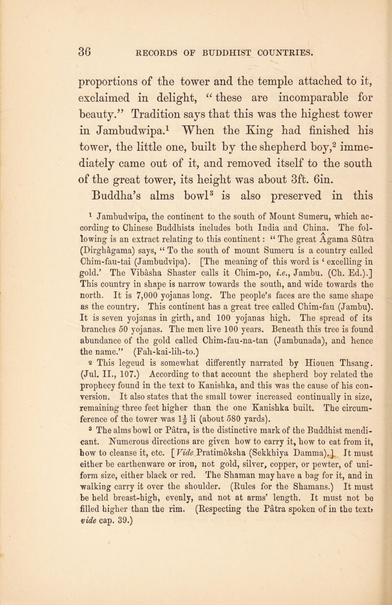 proportions of the tower and the temple attached to it， exclaimed in delight, “ these are incomparable for beauty/J Tradition says that this was the highest tower in Jambudwipa.1 When the King had finished his tower, tlie little one, built by the shepherd boy,2 imme- diately came out of it, and removed itself to the south of the great tower, its height was about 3ft. 6in. Buddlia’s alms bowl3 is also preserved in this 1 Jambudwipa, the continent to the south of Mount Snmeru, which ac- cording to Chinese Buddhists includes both India and China. The fol- lowing is an extract relating to this continent: “ The great Agama Sutra (Dirgh&gama) says, a To the south of mount Sumeru is a country called Chim-fau-tai (Jambudvipa). [The meaning of this word is ‘ excelling in. gold.’ The Vib^sha Shaster calls it Chim-po, i.e., Jambu. (Ch. Ed.).] This country in shape is narrow towards the south, and wide towards the north. It is 7,000 yojanas long. The people’s faces are the same shape as the country. This continent has a great tree called Chim-fau (Jambu). It is seven yojanas in girth, and 100 yojanas high. The spread of its branches 50 yojanas. The men live 100 years. Beneath this tree is found abundance of the gold called Cliim-fau-na-tan (Jambunada), and hence the name.” (Fah-kai-lih-to.) 2 This legend is somewhat differently narrated by Hiouen Thsang. (Jul. II” 107.) According to that account the shepherd boy related the prophecy found in the text to Kanishka, and this was the cause of his con- version. It also states that the small tower increased continually in size, remaining three feet higher than the one Kanishka built. The circum- ference of the tower was 1^ li (about 580 yards). 3 The alms bowl or Patra, is the distinctive mark of the Buddhist mendi- cant. Numerous directions are given how to carry it, how to eat from it, how to cleanse it, etc. [ Vide Pratimoksha (Sekkhiya Damma).} It must either be earthenware or iron, not gold, silver, copper, or pewter, of uni- form size, either black or red. The Shaman may have a bag for it, and in walking carry it over the shoulder. (Rules for the Shamans.) It must be held breast-higb, evenly, and not at arms’ length. It must not be filled higher than the rim. (Respecting the Patra spoken of in the text， •side cap. 39.)