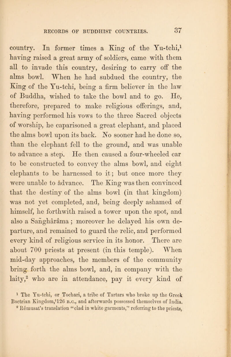 country. In former times a King of the Yu-tchi,1 having raised a great army of soldiers, came with them all to invade this country, desiring to carry off the alms bowl. When lie had subdued the country, the Xing of the Yu-tchi, being a firm believer in the law of Buddha, wished to take the bowl and to go. He, therefore, prepared to make religions offerings, and, having performed his vows to the three Sacred objects of worship, he caparisoned a great elephant, and placed the alms bowl upon its back. No sooner had lie done so, than the elephant fell to the ground, and was unable to advance a step. He then caused a four-wheeled car to be constructed to convey the alms bowl, and eight elephants to be harnessed to it; but once more they were unable to advance. The King- was then convinced that the destiny of the alms bowl (in that kingdom) was not yet completed, and，being deeply ashamed of himself, lie forthwith raised a tower upon the spot，and also a Sangharama ; moreover lie delayed his own de- parture, and remained to guard the relic, and performed every kind of religious service in its honor. There are about 700 priests at present (in this temple). When mid-day approaches, the members of the community bring forth the alms bowl, and, in company with the laity,2 who are in attendance, pay it every kind of 1 The Yu-tchi, or Tocbari, a tribe of Tartars who broke up the Greek Bactrian Kingdom,*126 b.c., and afterwards possessed themselves of India. 2 R6musat’s translation “clad in white garments，’’ referring to the priests,