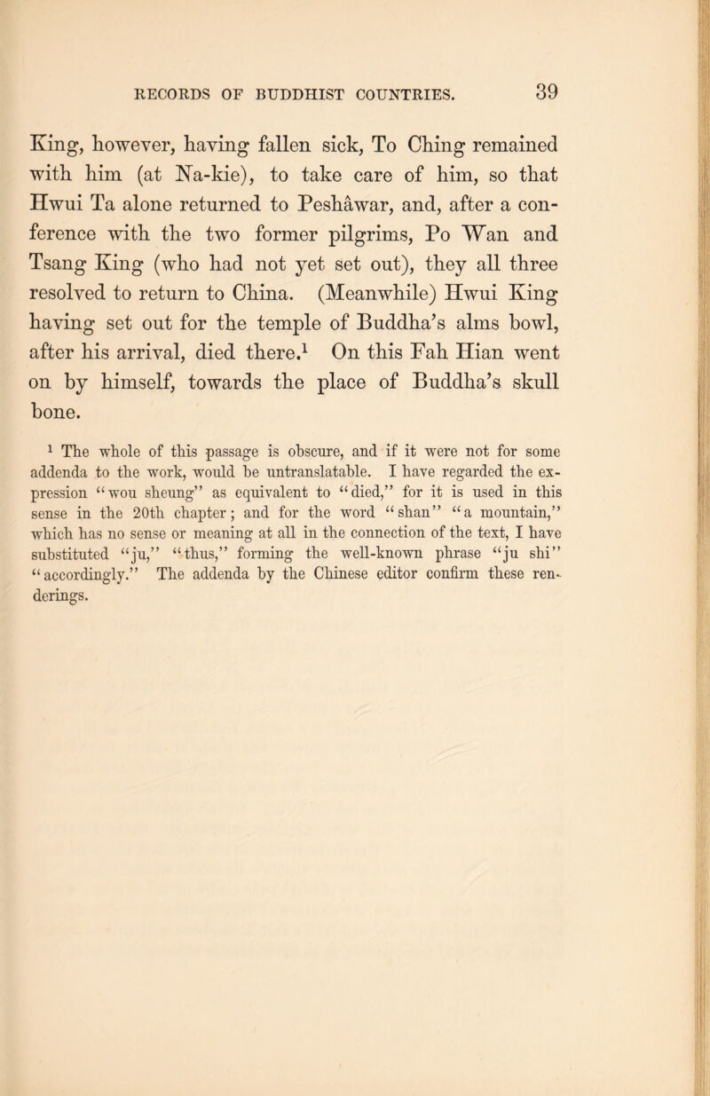 King, however, haying fallen sick, To Ching remained with him (at Na-kie), to take care of him, so that Hwui Ta alone returned to Peshawar, and, after a con- ference with the two former pilgrims, Po Wan and Tsang King (who had not yet set out), they all three resolved to return to China. (Meanwhile) Hwui King having set out for the temple of Buddha’s alms bowl, after his arrival, died there.1 On this Fall Hian went on by himself, towards the place of Buddha’s skull bone. 1 The whole of this -passage is obscure, and if it were not for some addenda to the work, would be untranslatable. I have regarded the ex- pression “won slieimg” as equivalent to “died，” for it is used in this sense in the 20th. chapter; and for the word “shan” “a mountain,M which has no sense or meaning at all in the connection of the text, I have substituted “ju，” “tlms，” forming the well-known phrase “ju shi’， “accordingly.” The addenda by the Chinese editor confirm these ren- derings.