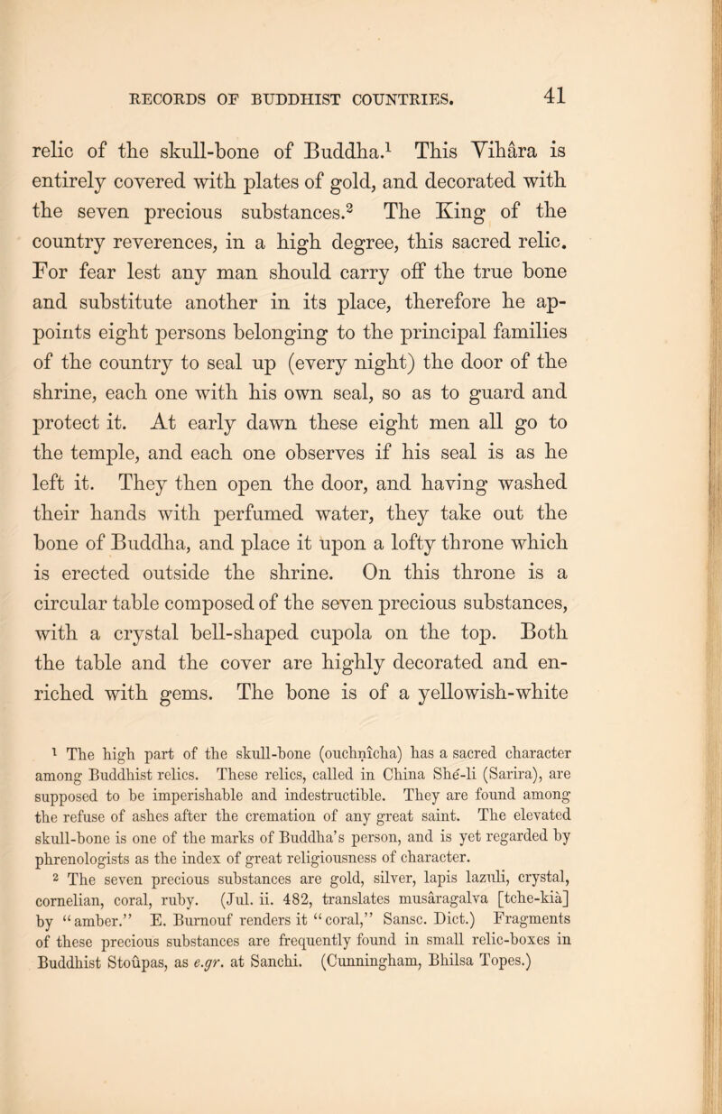 relic of the skull-bone of Buddha.1 This Yiliara is entirely covered with plates of gold, and decorated with, tlie seven precious substances.2 The King of the country reverences, in a high degree, this sacred relic. For fear lest any man should carry off the true bone and substitute another in its place, therefore lie ap- points eight persons belonging to the principal families of the country to seal up (every night) the door of the shrine, each one with, his own seal, so as to guard and protect it. At early dawn these eight men all go to the temple, and each one observes if his seal is as lie left it. They then open the door, and haying washed their hands with perfumed water, they take out the bone of Buddha, and place it tipon a lofty throne which, is erected outside the shrine. On this throne is a circular table composed of tlie seven precious substances, with a crystal bell-shaped cupola on the top. Both, the table and the coyer are highly decorated and en- riclied with gems. The bone is of a yellowish-wliite 1 The high part of the skull-bone (ouchniclia) lias a sacred character among Buddhist relics. These relics, called in China She-li (Sarira), are supposed to be imperishable and indestructible. They are found among the refuse of ashes after the cremation of any great saint. The elevated skull-bone is one of the marks of Buddha’s person, and is yet regarded by phrenologists as the index of great religiousness of character. 2 The seven precious substances are gold, silver, lapis lazuli, crystal, cornelian, coral, ruby. (Jul. ii. 482, translates musaragalva [tche-kia] by “amber.” E. Biimouf renders it “coral,” Sansc. Diet.) Fragments of these precious substances are frequently found in small relic-boxes in Buddhist Stoupas, as e.gr. at Sanchi. (Cunningham, Bhilsa Topes.)