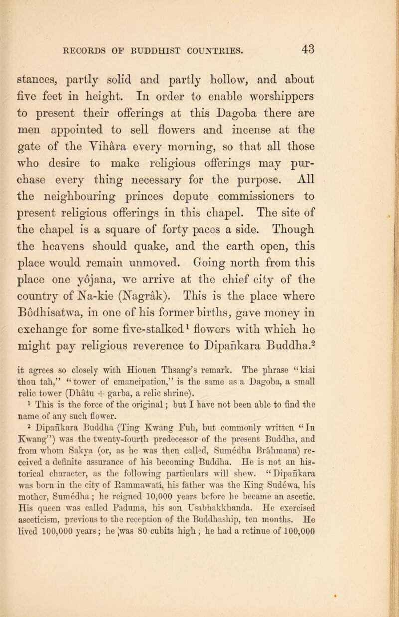 stances, partly solid and partly hollow, and about five feet in height. In order to enable worshippers to present their offerings at this Dagoba there are men appointed to sell flowers and incense at the gate of the Yihara every morning, so that all those wlio desire to make religious offerings may pur- chase every thing necessary for the purpose. All tHe neighbouring princes depute commissioners to present religious offerings in this chapel. The site of the chapel is a square of forty paces a side. Though, tlie heavens should quake, and the earth, open, this place would remain unmoved. Going north from this place one yojana, we arrive at tL.e chief city of the country of Na-kie (Nagrak). This is tlie place where Eodhisatwa, in one of his former births, gave money in exchange for some five-stalked1 flowers with, which he might pay religious reverence to Dipankara Buddha.2 it agrees so closely with Hionen Thsang’s remark. The phrase “kiai thou tah，” “ tower of emancipation,is the same as a Dagoba, a small relic tower (DMtru + garba, a relic shrine). 1 This is the force of the original; but I have not been able to find the name of any such, flower. 2 Dipankara Buddha (Ting Kwang Fuh, but commonly written “In Kwang'5) was the twenty-fourth predecessor of the present Buddha, and from whom Sakya (or，as he was then called, Sumedha Brahmana) re- ceived a definite assurance of his becoming Buddha. He is not an his- torical character, as the following particulars will shew. “ Dipankara was born in the city of Eammawati, his father was the King Sudewa, his mother, Sumedha; he reigned 10,000 years before he became an ascetic. His queen was called Paduma, his son Usabh.akkhanda. He exercised asceticism, previous to the reception of the Buddhaship, ten months. He lived 100,000 years; he ；was 80 cubits high ; he had a retinue of 100,000