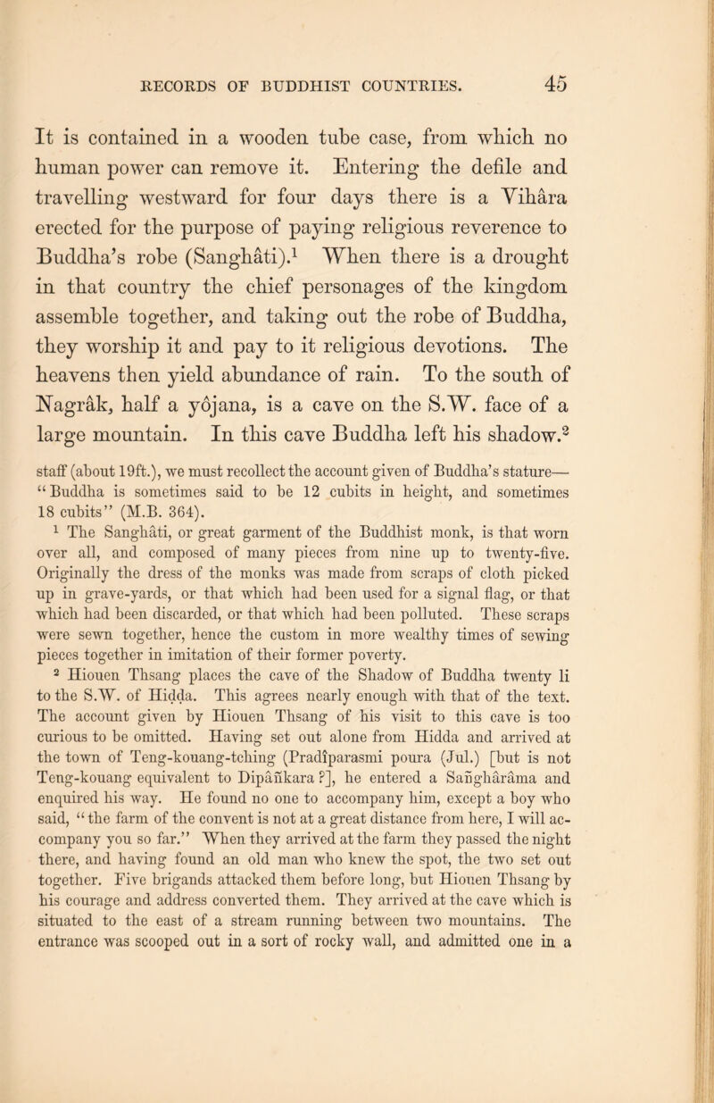 It is contained in a wooden tube case, from wliich no human power can remove it. Entering the defile and travelling westward for four days there is a Yihara erected for the purpose of paying religious reverence to Buddha’s robe (SangMti).1 When, there is a drought in that country the chief personages of the kingdom assemble together, and taking out the robe of Buddha, they worship it and pay to it religious devotions. The heavens then yield abundance of rain. To the south of JSTagrak, half a yojana, is a cave on the S.W. face of a large mountain. In this cave Buddha left his shadow.2 staff (about 19ft.), we must recollect the account given of Buddlia’s stature— u Buddha is sometimes said to be 12 cubits in height, and sometimes 18 cubits(M.B. 364). 1 The SangMti, or great garment of the Buddhist monk, is that worn over all, and composed of many pieces from nine up to twenty-five. Originally the dress of the monks was made from scraps of cloth picked up in grave-yards, or that which had been used for a signal flag, or that which had been discarded, or that which, had been polluted. These scraps were sewn together, hence the custom in more wealthy times of sewing pieces together in imitation of their former poverty. 2 Hiouen Thsang places the cave of the Shadow of Buddha twenty li to the S.W. of Hidda. This agrees nearly enough with that of the text. The account given by Hiouen Thsang of his visit to this cave is too curious to be omitted. Having set out alone from. Hidda and arrived at the town of Teng-kouang-tcliing (Pradiparasmi pour a (Jul.) [but is not Teng-konang equivalent to Dipankara F], he entered a SaSgharama and enquired his way. He found no one to accompany him, except a boy who said, u the farm of the convent is not at a great distance from here, I will ac- company you so far.” When they arrived at the farm they passed the night there, and having found an old man who knew the spot, the two set out together. Five brigands attacked them before long, but Hiouen Thsang by his courage and address converted them. They arrived at the cave which is situated to the east of a stream running between two mountains. The entrance was scooped out in a sort of rocky wall, and admitted one in a