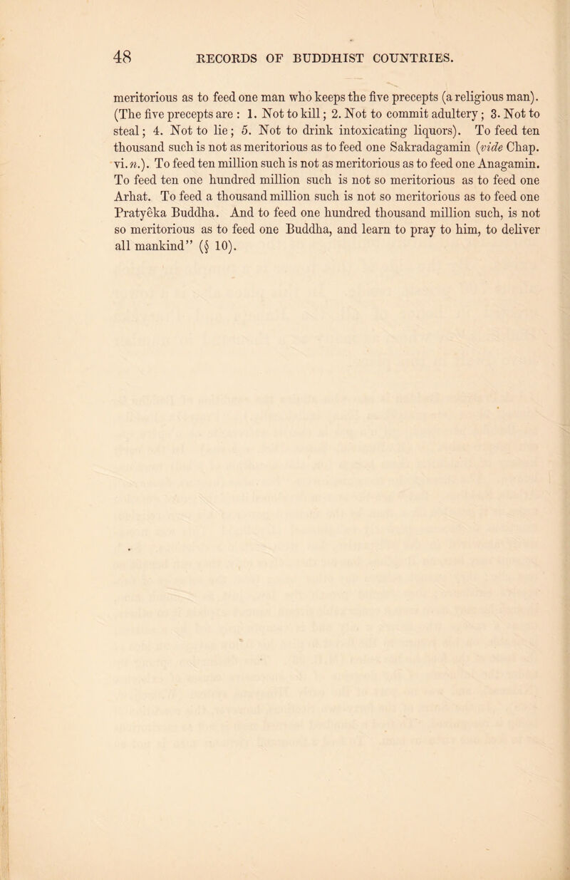 meritorious as to feed one man who keeps the five precepts (a religious man). (The five precepts are : 1. Not to kill; 2. Not to commit adultery ； 3. Not to steal; 4. Not to lie; 5. Not to drink intoxicating liquors). To feed ten thousand sucli is not as meritorious as to feed one Sakradagamin {vide Chap, vi. n.). To feed ten million such is not as meritorious as to feed one Anagamin. To feed ten one hundred million such, is not so meritorious as to feed one Arhat. To feed a thousand million such is not so meritorious as to feed one Pratyeka BudcOia. And to feed one hundred thousand million such, is not so meritorious as to feed one Buddha, and learn to pray to him, to deliver all mankind’’（§ 10).