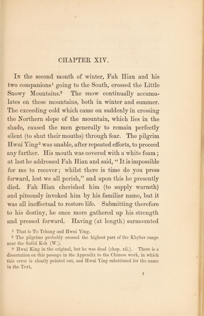 In the second month of winter, FaL Hian and his two companions1 going to the South, crossed the Little Snowy Mountains.2 The snow continually accumu- lates on these mountains, both, in winter and summer. The exceeding cold which came on suddenly in crossing the Northern slope of the mountain, which, lies in the shade, caused the men generally to remain perfectly silent (to shut their mouths) through fear. The pilgrim Hwui Ying3 was unable, after repeated efforts, to proceed any further. His mouth was covered with a white foam ; at last he addressed Fall Hian and said, u It is impossible for me to recover; whilst there is time do you press forward, lest we all perish,” and upon this he presently died. Fall Hian cherished him (to supply warmth) and piteously invoked him by his familiar name, but it was all ineffectual to restore life. Submitting therefore to his destiny, he once more gathered up his strength and pressed forward. Having (at length) surmounted 1 That is To Tctang and Hwui Ying. 2 The pilgrims probably crossed the highest part of the Khyber range near the Safed Koh (W.). 3 Hwui King in the original, but he was dead (chap. xii.). There is a dissertation on this passage in the Appendix to the Chinese work, in which this error is clearly pointed out, and Hwui Ying substituted for the name in the Text. 4