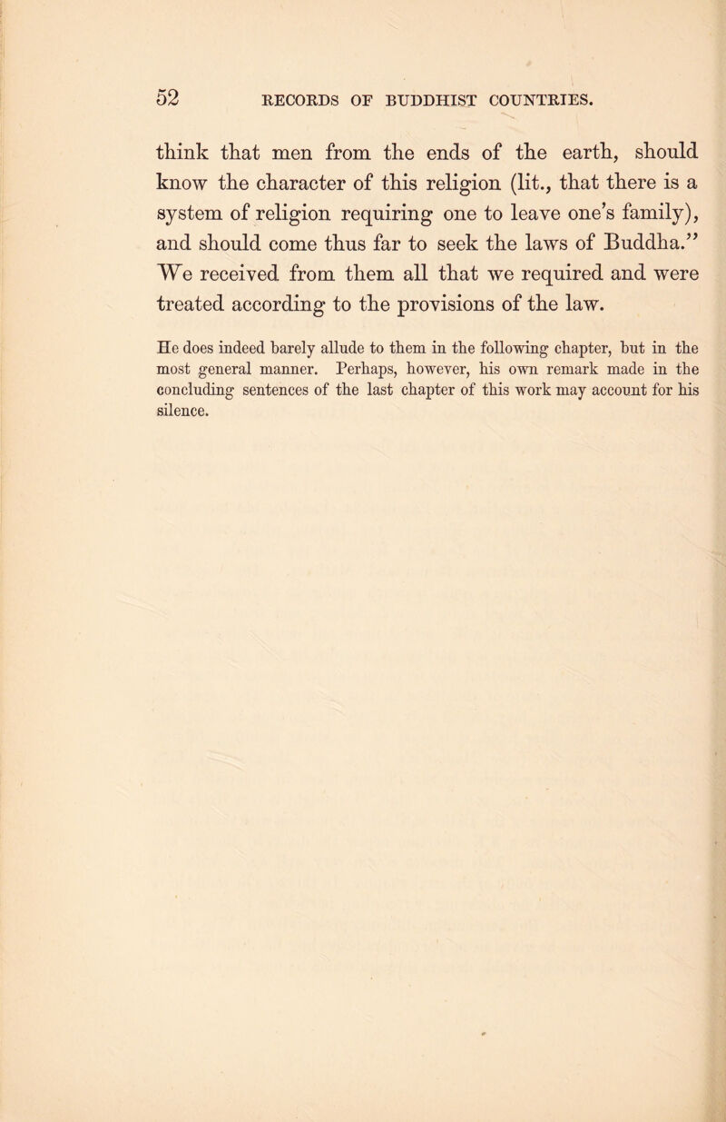 think that men from the ends of tlie earth，should know the character of this religion (lit., that there is a system of religion requiring one to leave one’s family), and should come thus far to seek the laws of Buddha.” We received from them all that we required and were treated according to the provisions of the law. He does indeed barely allude to them in the following chapter，but in the most general manner. Perhaps, however, his own remark made in the concluding sentences of the last chapter of this work may account for his silence.