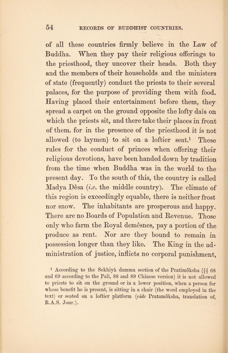 of all these countries firmly believe in the Law of Buddha. When they pay their religious offerings to the priesthood, they uncover their heads. Both they and the members of their households and the ministers of state (frequently) conduct the priests to their several palaces, for the purpose of providing them with food. Having placed their entertainment before them, they spread a carpet on the ground opposite the lofty dais on which tlie priests sit, and there take their places in front of them, for in the presence of the priesthood it is not allowed (to laymen) to sit on a loftier seat.1 These rules for the conduct of princes when offering their religious devotions, have been handed down by tradition from the time when Buddha was in the world to the present day. To the south of this, the country is called Madya Desa {i.e. the middle country). The climate of this region is exceedingly equable, there is neither frost nor snow. The inhabitants are prosperous and happy. There are no Boards of Population and Revenue. Those only who farm the Royal demesnes, pay a portion of the produce as rent. Wor are they bound to remain in possession longer than they like. The King in the ad- ministration of justice, inflicts no corporal punisliment, 1 According to the Sekhiya damma section of the Pratimoksha (§§68 and 69 according to the Pali, 88 and 89 Chinese version) it is not allowed to priests to sit on the ground or in a lower position, when a person for whose benefit lie is present, is sitting in a chair (the word employed in the text) or seated on a loftier platform {vide Pratamoksha, translation of, B.A.S. Jour.).