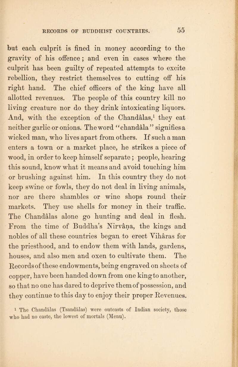 but each culprit is fined in money according to the gravity of his offence ; and even in cases where the culprit lias been guilty of repeated attempts to excite rebellion, they restrict themselves to cutting off his right hand. The chief officers of tlie king have all allotted revenues. Tlie people of this country kill no living creature nor do they drink intoxicating liquors. And, with the exception of the Chandalas,1 they eat neither garlic or onions. The word “cliand备la ’’ signifies a wicked man, who lives apart from others. If such a man enters a town or a market place, he strikes a piece of wood, in order to keep himself separate ; people, hearing this sound, know what it means and avoid touching him or brushing against him. In tliis country they do not keep swine or fowls, they do not deal in living animals, nor are there shambles or wine shops round their markets. They use shells for money in their traffic. The Chandalas alone go hunting and deal in flesh. From the time of Buddha’s Nirvana, the kings and nobles of all these countries began to erect Yiharas for the priesthood, and to endow them with lands, gardens, houses, and also men and oxen to cultivate them. The Records of these endowments, being engraved on sheets of copper, have been handed down from one king to another, so that no one has dared to deprive them of possession, and they continue to this day to enjoy their proper Revenues. 1 The Chandalas (Tsandalas) were outcasts of Indian society, those who had no caste, the lowest of mortals (Menu).