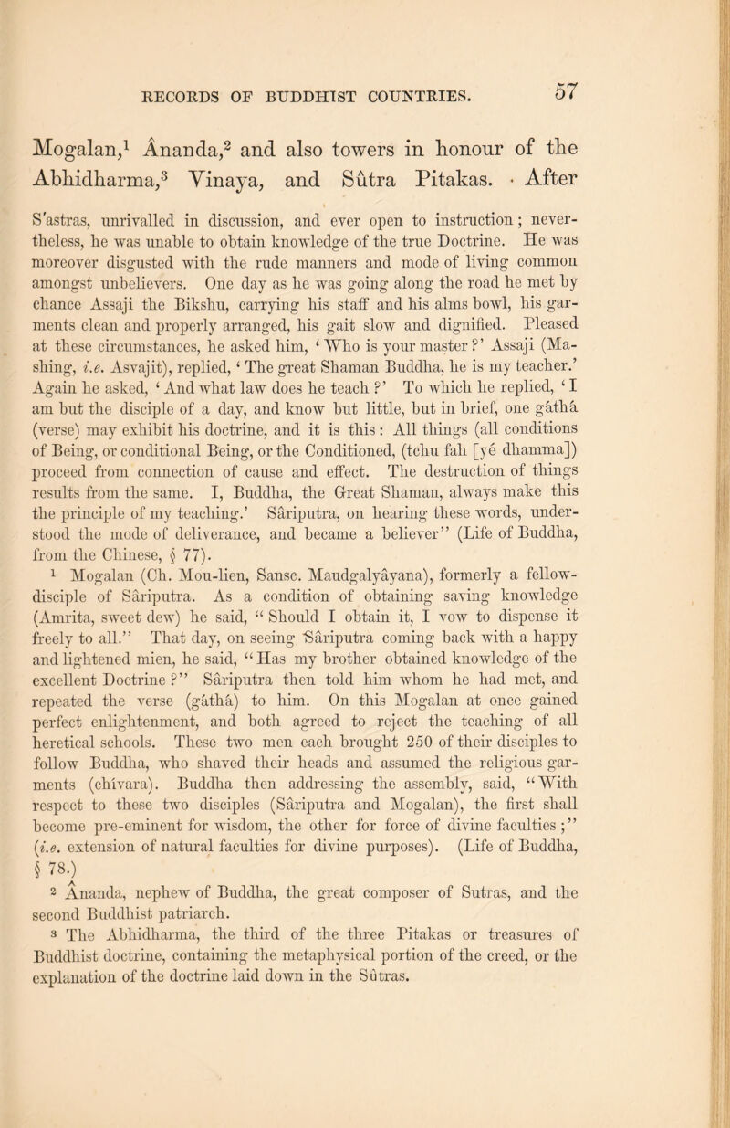 Mogalan,1 Ananda,2 and also towers in honour of the Abhidharma,3 Yinaya, and Sutra Pitakas. • After S’astras, unrivalled in discussion, and ever open to instruction; never- theless, lie was unable to obtain knowledge of the true Doctrine. He was moreover disgusted with the rude manners and mode of living common amongst unbelievers. One day as lie was going along the road lie met by chance Assaji the Bikshu, carrying his staff and his alms bowl，liis gar- ments clean and properly arranged, his gait slow and dignified. Pleased at these circumstances, he asked him, c Who is your master P? Assaji (Ma- shing, ite. Asvajit), replied，‘ The great Shaman Buddha, lie is my teacher.9 Again lie asked, c And what law does lie teach P? To which lie replied，41 am but the disciple of a day，and know but little, but in brief, one gkthk (verse) may exhibit his doctrine, and it is this : All things (all conditions of Being, or conditional Being, or the Conditioned, (tclm fall [ye dliamma]) proceed from connection of cause and effect. The destruction of tilings results from the same. I，Buddha, the Great Shaman, always make this the principle of my teaching.’ Sariputra，on hearing these words，under- stood the mode of deliverance, and became a believer(Life of Buddha, from the Chinese, § 77). 1 Mogalan (Ch. Mou-lien，Sansc. Maudgalyayana)? formerly a fellow- disciple of Sariputra. As a condition of obtaining saving knowledge (Amrita，sweet dew) he said，“ Should I obtain it，I vow to dispense it freely to all.” That day, on seeing Sariputra coming* back with, a happy and lightened mien, he said，“Has my brother obtained knowledge of the excellent Doctrine ?’， Sariputra then told him whom lie had met, and repeated the verse (gatha) to him. On this Mogalan at once gained perfect enlightenment, and both agreed to reject the teaching of all heretical schools. These two men each, brought 250 of their disciples to follow Buddha, who shaved their heads and assumed the religions gar- ments (chivara). Buddha then addressing the assembly, said, u With respect to these two disciples (Sariputra and Mogalan), the first shall become pre-eminent for wisdom，the other for force of divine faculties {i.e. extension of natural faculties for divine purposes). (Life of Biiddha， § 780 2 Ananda, nephew of Buddha，the great composer of Sutras, and the second Buddhist patriarch.. 3 The Abhidharma, the third of the three Pitakas or treasures of Buddhist doctrine, containing the metaphysical portion of the creed, or the explanation of the doctrine laid down in the Sutras.