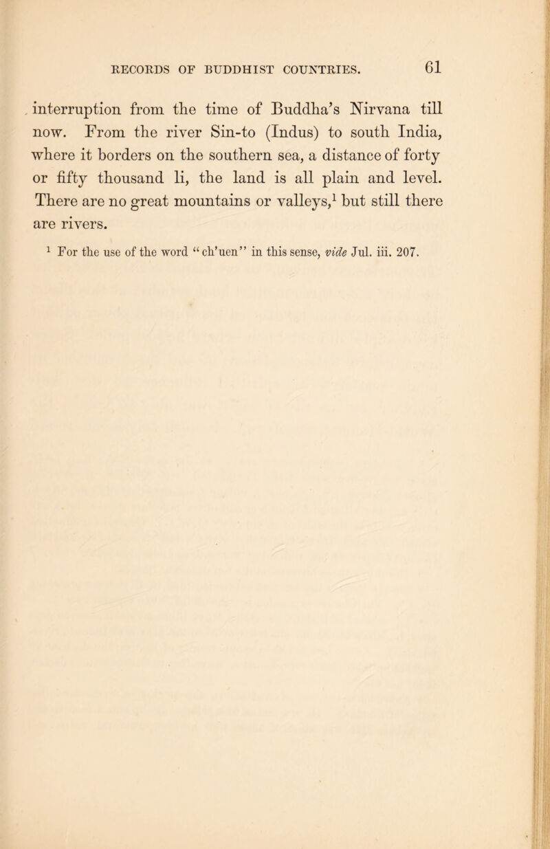 interruption from the time of Buddha’s Nirvana till now. From the river Sin-to (Indus) to south. India, where it borders on the southern sea, a distance of forty or fifty thousand li, the land is all plain and level. There are no great mountains or valleys,1 but still there are rivers. 1 For the use of the word “ ch’uen” in this sense, vide Jul. iii. 207.