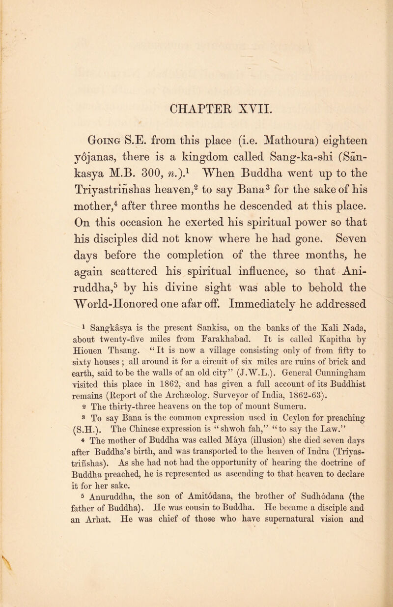CHAPTER XVII. Going S.E. from tliis place (i.e. Mathoura) eighteen yojanas, there is a kingdom called Sang-ka-shi (San- kasya M.B. 300, n.).1 When Buddha went up to the TriyastrinsLas heaven,2 to say Bana3 for the sake of his mother,4 after three months he descended at this place. On this occasion lie exerted his spiritual power so that his disciples did not know where he had gone. Seven days before the completion of the three months, he again scattered his spiritual influence, so that Ani- ruddlia,5 by his divine sight was able to behold the World-Honored one afar off. Immediately he addressed 1 Sangkasya is the present Sankisa, on the banks of the Kali Nada, about twenty-five miles from Farakhabad. It is called Kapitha by Hionen Thsang. “ It is now a village consisting only of from fifty to sixty houses ; all around it for a circuit of six miles are ruins of brick and earth, said to be the walls of an old city” (J.W.L.). General Cunningham visited this place in 1862, and has given a full account of its Buddhist remains (Report of the Archseolog. Surveyor of India, 1862-63). 2 The thirty-tliree heavens on the top of mount Sumeru. 3 To say Bana is the common expression used in Ceylon for preaching (S.H.). The Chinese expression is u shwoh fah，” u to say the Law.” 4 The mother of Buddha was called M&.ya (illusion) she died seven days after Buddha's birth, and was transported to the heaven of Indra (Triyas- trinshas). As she had not had the opportunity of hearing the doctrine of Buddha preached, he is represented as ascending to that heaven to declare it for her sake. 5 Anuruddha, the son of Amitodana, the brother of Sudhodana (the father of Buddha). He was cousin to Buddha. He became a disciple and an Arhat. He was chief of those who have supernatural vision and