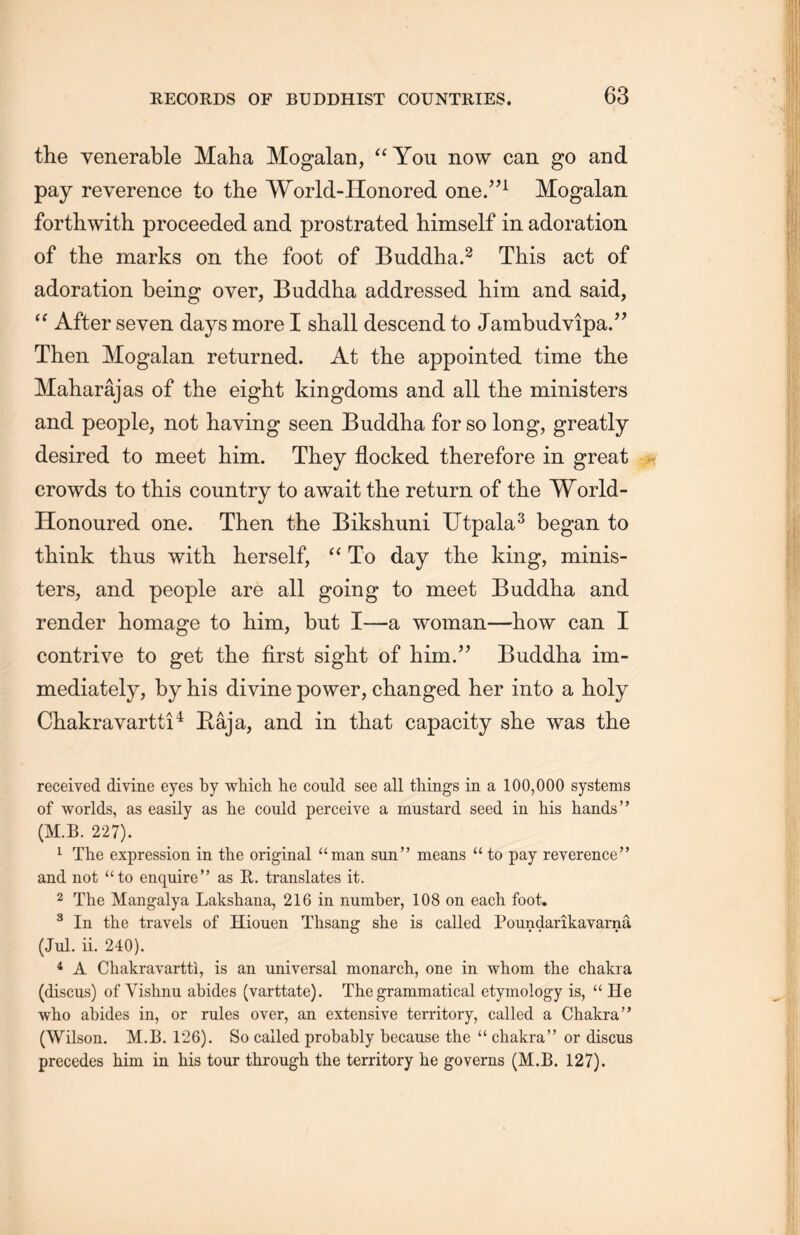 the venerable Maha Mogalan, “You now can go and pay reverence to the World-Honored one.’’1 Mogalan forthwith proceeded and prostrated himself in adoration of the marks on the foot of Buddha.2 This act of adoration being over, Buddha addressed him and said, “ After seven days more I shall descend to Jambudvipa.” Then Mogalan returned. At the appointed time the Maharajas of the eight kingdoms and all the ministers and people, not having seen Buddha for so long, greatly desired to meet him. They flocked therefore in great crowds to this country to await the return of the World- Honoured one. Then the Bikshuni Utpala3 began to think thus with, herself, “ To day the king, minis- ters, and people are all going to meet Buddha and render homage to him, but I—a woman—how can I contrive to get the first sight of him.” Buddha im- mediately, by his divine power, changed her into a holy Chakravartti4 Eaja, and in that capacity she was the received divine eyes by which he could see all things in a 100,000 systems of worlds, as easily as lie could perceive a mustard seed in his hands” (M.B. 227). 1 The expression in the original “man sun” means ‘‘ to pay reverence” and not “to enquireM as E,. translates it. 2 The Mangalya Lakshana, 216 in number, 108 on each foot. 3 In the travels of Hiouen Thsang she is called Poundarikayarna (Jul. ii. 240). 4 A Chakravartti, is an universal monarch, one in whom the chakra (discus) of Vishnu abides (varttate). The grammatical etymology is, u He who abides in, or rules over, an extensive territory, called a Chakra” (Wilson. M.B. 126). So called probably because the u chakra” or discus precedes him in his tour through the territory he governs (M.B. 127).