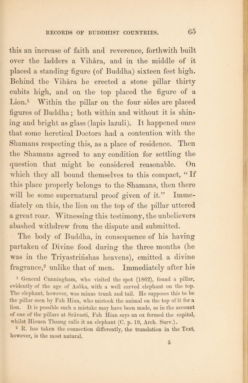 this an increase of faith and reverence, forthwith, built over the ladders a Yihara, and in the middle of it placed a standing figure (of Buddha) sixteen feet high. Behind the Yihara he erected a stone pillar thirty cubits high, and on the top placed the figure of a Lion.1 Within the pillar on the four sides are placed figures of Buddha; both within and without it is shin- ing and bright as glass (lapis lazuli). It happened once that some heretical Doctors had a contention with the Shamans respecting this, as a place of residence. Then the Shamans agreed to any condition for settling the question that might be considered reasonable. On which they all bound tliemselves to this compact, “ If this place properly belongs to the Shamans, then there will be some supernatural proof given of it.” Imme- diately on this, the lion on the top of the pillar uttered a great roar. Witnessing this testimony, the unbelievers abashed withdrew from the dispute and submitted. The body of Buddha, in consequence of his having partaken of Divine food during the three months (he was in the Triyastrinshas heavens), emitted a divine fragrance,2 unlike that of men. Immediately after his 1 General Ciinningham, who visited the spot (1862)，found a pillar, evidently of the age of Asoka, with a well carved elephant on the top. The elephant, however, was minus trunk and tail. He supposes this to be the pillar seen by Fah Hian，who mistook the animal on the top of it for a lion. It is possible such a mistake may have been made, as in the account of one of the pillars at Sravasti，Fah Hian says an ox formed tlie capital, whilst Hiouen Thsang calls it an elephant (C. p. 19, Arch. Sury.). 2 R. has taken the connection differently, the translation in the Text, however, is the most natural.