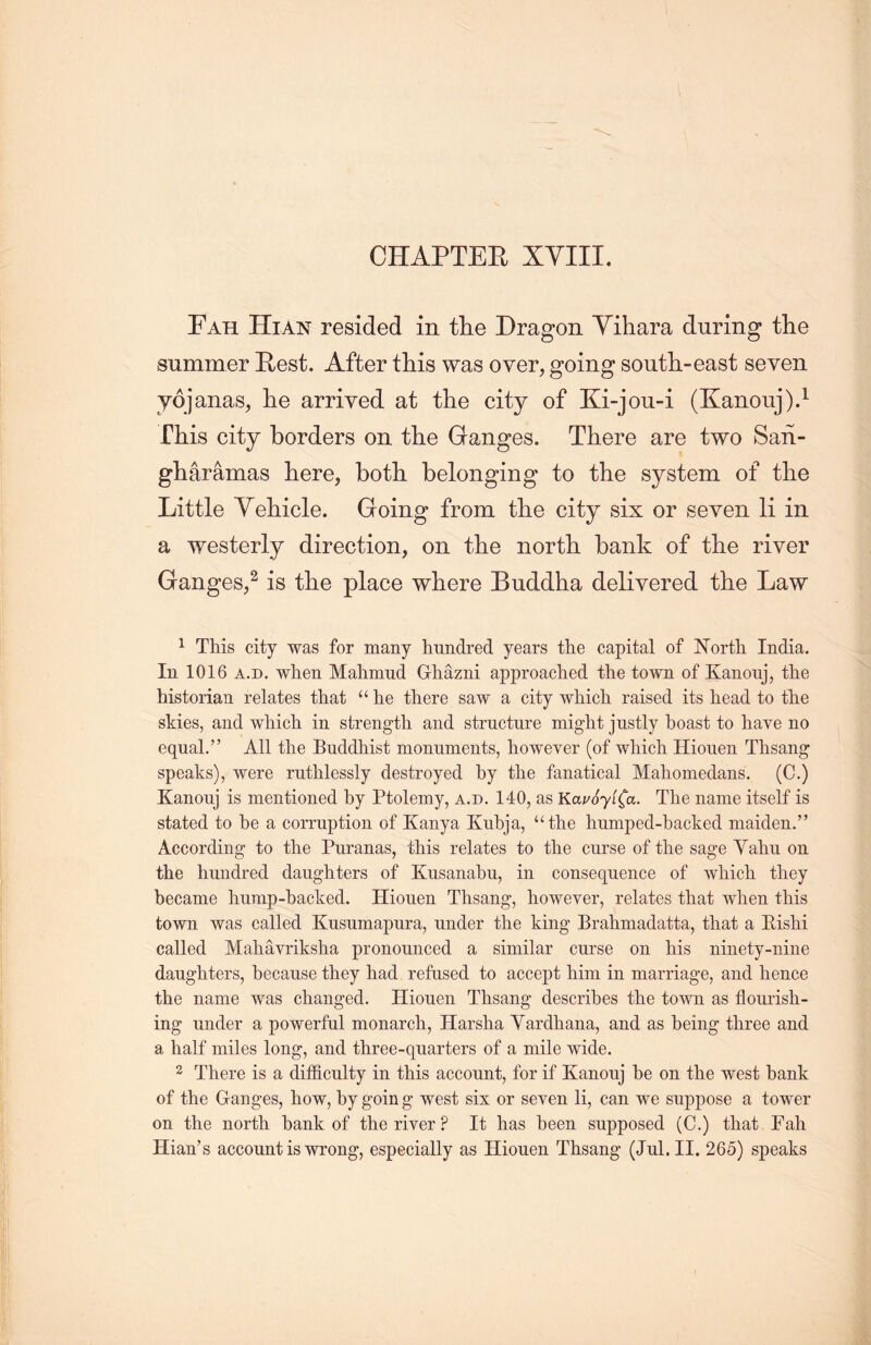 CHAPTER XYIII. Fah Hian resided in the Dragon Yihara during the summer Rest. After this was over, going south-east seven yojanas, lie arrived at the city of Ki-jou-i (Kanouj).1 rhis city borders on the Ganges. There are two San- gliaramas here, both belonging to the system of the Little Yehicle. Going from the city six or seven li in a westerly direction, on the north bank of tlie river Ganges，2 is the place where Buddha delivered the Law 1 This city was for many lmndred years the capital of North. India. In 1016 a.d. when Malimud Ghazni approached the town of Kanouj, the historian relates that “he there saw a city which raised its head to title skies, and which in strength and structure might justly boast to have no equal.” All the Buddhist monuments, however (of wliich Hiouen Thsang speaks), were ruthlessly destroyed by the fanatical Maliomeclans. (C.) Kanouj is mentioned by Ptolemy, a.d. 140, as KauoylCa. The name itself is stated to be a corruption of Kanya Kubja, “the humped-backecl maiden.” According to the Puranas, this relates to the curse of the sage Yaliu on the hundred daughters of Kusanabu, in consequence of which they became hump-backed. Hiouen Thsang, however, relates that when this town was called Kusumapura, under the king Brahmadatta, that a Eishi called Maliavriksha pronounced a similar curse on his ninety-nine daughters, because they had refused to accept him in marriage, and hence the name was changed. Hiouen Thsang describes the town as flourish- ing under a powerful monarch, Harsha Yardhana, and as being three and a half miles long, and three-quarters of a mile wide. 2 There is a difficulty in this account, for if Kanouj be on the west bank of the Granges, how, by going west six or seven li, can we suppose a tower on the north bank of the river ? It has been supposed (C.) that Fah Hian’s account is wrong, especially as Hiouen Thsang (Jul. II. 265) speaks