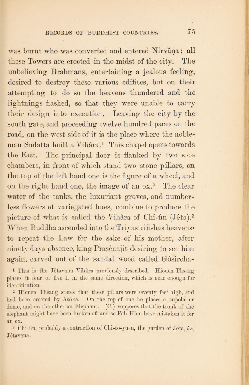 was burnt who was converted and entered Nirvana ; all these Towers are erected in the midst of the city. The unbelieving Brahmans, entertaining a jealous feeling, desired to destroy these various edifices，but on their attempting to do so the heavens thundered and the lightnings flashed, so that they were unable to carry their design into execution. Leaving the city by tlie south gate，and proceeding twelve hundred paces on the road，on the west side of it is the place where the noble- man Sudatta built a Yihara.1 This chapel opens towards the East. The principal door is flanked by two side chambers, in front of which, stand two stone pillars, on the top of the left hand one is the figure of a wheel, and on the right hand one, the image of an ox.2 The clear water of the tanks，the luxuriant groves, and number- less flowers of variegated hues, combine to produce the picture of what is called the Yihara of Clii-un. (Jeta).3 When Buddha ascended into the Triyastrinshas heavens， to repeat the Law for the sake of his mother, after ninety days absence, king Prasenajit desiring to see him again，carved out of the sandal wood called Gosircha- 1 This is the Jetavana Yiliara previously described. Hiouen Thsang places it four or five li in the same direction, which is near enough, for identification. 2 Hiouen Thsang states that these pillars were seventy feet high, and had been erected by Asoka. On the top of one he places a cupola or dome，and on the other an Elephant. (C.) supposes that the trunk of the elephant might have been broken off and so Eah Hian have mistaken it for an ox. 3 Chi-iin, probably a contraction of Chi-to-yuen, tlie garden of Jeta, i.e. J etavana.