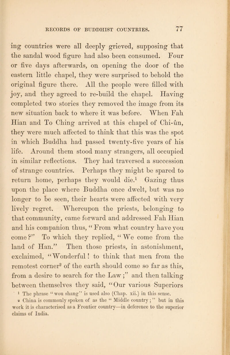 ing countries were all deeply grieved, supposing that the sandal wood figure had also been consumed. Four or five days afterwards, on opening the door of the eastern little chapel, they were surprised to behold the original figure there. All the people were filled with joy, and they agreed to re-build the chapel. Having completed two stories they removed the image from its new situation back to where it was before. When Fall Hian and To Ching arrived at this chapel of Chi-un, they were much affected to think that this was the spot in which Buddha had passed twenty-five years of his life. Around them stood many strangers, all occupied in similar reflections. They had traversed a succession of strange countries. Perhaps they might be spared to return home, perhaps they would die.1 Gazing thus upon the place where Buddha once dwelt, but was no longer to be seen, their hearts were affected with very lively regret. Whereupon the priests, belonging to that community, came forward and addressed Fah Hian. and his companion thus, “From what country have you come?” To which they replied, “We come from the land of Han.” Then those priests, in astonishment, exclaimed, a Wonderful ! to think that men from the remotest corner2 of the earth, should come so far as this, from a desire to search, for the Law and then talking between themselves they said, “Our various Superiors 1 The phrase “won shangM is used also (Chap, xii.) in this sense. s China is commonly spoken of as the “ Middle country ； M but in this work it is characterised as a Frontier country—in deference to the superior claims of India.