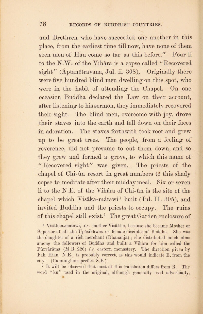 and Brethren wlio have succeeded one another in this place, from the earliest time till now, have none of them seen men of Han come so far as this before.” Four li to the N.W. of the Yihara is a copse called u Recovered sight” (Aptanetravana, Jul. ii. 308)， Originally there were five hundred blind men dwelling on this spot, who were in the habit of attending the Chapel. On one occasion Buddha declared the Law on their account, after listening to his sermon, they immediately recovered their sight. The blind men, overcome with joy，drove their staves into the earth and fell down on their faces in adoration. The staves forthwith took root and grew up to be great trees. The people, from a feeling of reverence, did not presume to cut them down，and so they grew and formed a grove, to which this name of “ Recovered sight” was given. The priests of the chapel of Ohi-un resort in great numbers to this shady copse to meditate after their midday meal. Six or seven li to the JST.E. of the Yihara of Chi-un is tke site of the chapel wliich Yisaka-matawi1 built (Jul. II. 305), and invited Buddha and the priests to occupy. The ruins of this cliapel still exist.2 The great Garden enclosure of t 1 Yisakha-matawi, i.e. mother Yisakha, because she became Mother or Superior of all the Upasikawas or female disciples of Buddha. She was the daughter of a rich merchant (Dliananja) ; she distributed much alms among the followers of Buddha and built a Yihara for him called the Purvarama (M B. 220) i.e. eastern monastery. The direction given by Fall Hian, N.E., is probably correct, as this would indicate E. from the city. (Cunningham prefers S.E ) 2 It will be observed that most of this translation differs from E. The word “ku” used in the original, although generally used adverbially,