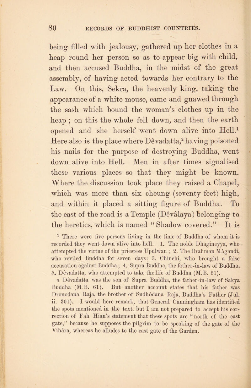 being filled with jealousy, gathered up her clotb.es in a heap round her person so as to appear big with child， and then accused Buddha, in the midst of the great assembly，of having acted towards her contrary to tlie Law. On this, Sekra, the heavenly king, taking the appearance of a white mouse, came and gnawed tlirough. the sash, wliich bound the woman’s clothes up in the heap ; on this the whole fell down, and then the earth, opened and she herself went down alive into Hell.1 Here also is the place where Devadatta,2 haying poisoned his nails for the purpose of destroying Buddha, went down alive into Hell. Men in after times signalised these various places so that they might be known. Where the discussion took place they raised a Chapel, which, was more than six clieung (seventy feet) high, and within it placed a sitting figure of Buddha. To the east of the road is a Temple (Devalaya) belonging to the heretics, which is named “ Shadow covered.” It is 1 There were five persons living in the time of Buddha of whom it is recorded they went down alive into hell. 1. The noble Dliagineyya, who attempted the virtue of the priestess Upulwan ; 2. The Brahman Magandi, who reviled Buddha for seven days; 3. Chinclii, who brought a false accusation against Buddha; 4. Supra Buddlia, the father-in-law of Buddha. d, Deyadatta, who attempted to take the life of Buddlia (M.B. 61). 2 Devadatta was the son of Supra Buddlia, the father-in-law of Sakya Buddha (M B. 61). But another account states that his father was Dronodana Raja, the brother of Sudhodana Raja, Buddha’s Father (Jul. ii. 301). I would here remark, that General Cunningham has identified the spots mentioned in the text, but I am not prepared to accept his cor- rection of Fah. Hian’s statement that these spots are u north of the east gate，” because he supposes the pilgrim to be speaking of the gate of the Yihara, whereas he alludes to the east gate of the Garden.