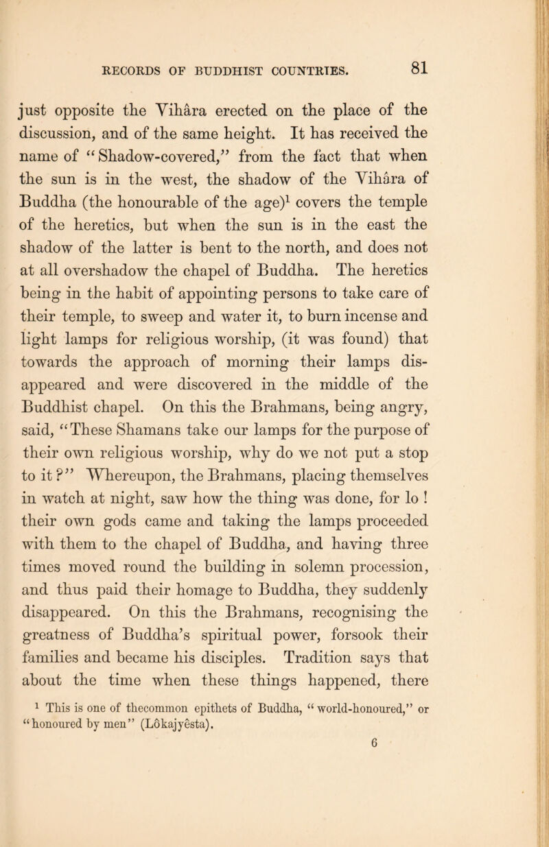 just opposite the Yihara erected on the place of the discussion, and of the same height. It lias received the name of “ Shadow-covered,” from the fact that when the sun is in the west, the shadow of the Yihara of Buddha (the honourable of the age)1 covers the temple of the heretics, but when the sun is in the east the shadow of the latter is bent to the north, and does not at all overshadow the chapel of Buddha. The heretics being in the habit of appointing persons to take care of their temple, to sweep and water it, to bum incense and light lamps for religious worship, (it was found) that towards the approach of morning their lamps dis- appeared and were discovered in the middle of the Buddhist chapel. On this the Brahmans, being angry, said, “These Shamans take our lamps for the purpose of their own religious worship, why do we not put a stop to it ?” Whereupon, the Brahmans, placing themselves in watch at night, saw how the thing was done, for lo ! their own gods came and taking the lamps proceeded with them to the chapel of Buddha, and having three times moved round the building in solemn procession, and thus paid their homage to Buddha, they suddenly disappeared. On this the Brahmans, recognising the greatness of Buddha’s spiritual power, forsook their families and became his disciples. Tradition says that about the time when these things happened, there 1 This is one of thecommon epithets of Buddha, u world-honoured，’’ or ahonoured by men” (Lokajyesta).