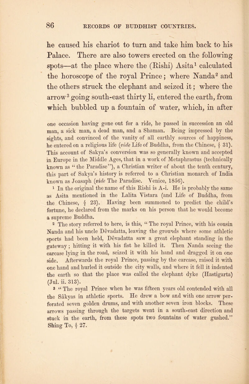 he caused liis chariot to turn and take him back to liis Palace. There are also towers erected on the following spots—at the place where the (Rishi) Asita1 calculated the horoscope of the royal Prince; where Nanda2 and the others struck the elephant and seized it; where tlie arrow3 going south-east thirty li, entered the earth, from wliicli bubbled up a fountain of water, which, in after one occasion having gone out for a ride, he passed in succession an old man, a sick man, a dead man, and a Shaman. Being impressed by the sights, and convinced of the vanity of all earthly sources of happiness, he entered on a religious life {vide Life of Buddha, from the Chinese, § 31). This account of Sakya’s conversion was so generally known and accepted in Europe in the Middle Ages, that in a work of Metaphrastus (technically known as u the Paradise”)，a Christian writer of about the tenth century, this part of Sakya's history is referred to a Christian monarch of India known as Joasaph. {vide The Paradise. Venice, 1856). 1 In the original the name of this Eishi is A-i. He is probably the same as Asita mentioned in the Lalita Yistara (and Life of Buddha, from tlie Chinese, § 23). Having been summoned to predict the child’s fortune, he declared from the marks on his person that he would become a supreme Buddha. 2 Tlie story referred to here, is this, a The royal Prince, with his cousin Nanda and Ms uncle Devadatta, leaving the grounds where some athletic sports had been held, Devadatta saw a great elephant standing in the gateway; hitting it witli his fist he killed it. Then Nanda seeing- the carcase lying in tlie road, seized it with his hand and dragged it on one side. Afterwards the royal Prince, passing by the carcase, raised it with, one hand and hurled it outside the city walls, and where it fell it indented tte earth so that the place was called the elephant dyke (Hastigarta) (Jill. ii. 313). 3 “ The royal Prince when he was fifteen years old contended with all the Sakyas in athletic sports. He drew a bow and with one arrow per- forated seven golden drums, and with another seven iron blocks. These arrows passing through, tlie targets went in a south-east direction and stuck in the earth, from these spots two fountains of water gushed.” Shing To, § 27.