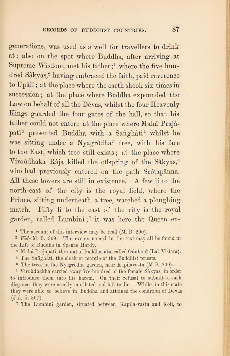 generations, was used as a well for travellers to drink at; also on the spot where Buddha, after arriving at Supreme Wisdom, met his father;1 where the five hun- dred Sakyas,2 having embraced tlie faith, paid reverence to Upali; at the place where the earth shook six times in succession; at the place where Buddha expounded the Law on behalf of all the Devas, whilst the four Heavenly Kings guarded the four gates of tlie hall, so that his father could not enter; at the place where Maha Praja- pati3 presented Buddha with a Sanghati4 whilst he was sitting under a JSTyagrodha5 tree, with, his face to the East, which tree still exists; at tlie place where Yiroudliaka Raja killed the offspring of the Sakyas,6 who had previously entered on the path Srotapanna. All these towers are still in existence. A few li to the north-east of the city is the royal field, where the Prince, sitting underneatli a tree, watched a ploughing matcL.. Pifty li to the east of the city is the royal garden, called Lumbini;7 it was here the Queen en- 1 The account of this interview may be read (M. B. 200). 2 Vide M. B. 309. The events named in the text may all be found in the Life of Buddha in Spence Hardy. 3 Maha Praj apati, tlie aunt of Buddha, also called Gautami (Lai. Yistara). 4 The Sanghati, the cloak or mantle of the Buddhist priests. 5 The trees in the Nyagrodha garden, near Kapilayastu (M.B. 200). 6 Yiroudhakha carried away five hundred of the female Sakyas, in order to introduce them into his harem. On their refusal to submit to sucli disgrace, they were cruelly mutilated and left to die. Whilst in this state they were able to believe in Buddha and attained the condition of Devas (Jul. ii. 307). 7 The Lumbini garden, situated between Kapila-vastu and Koli, to