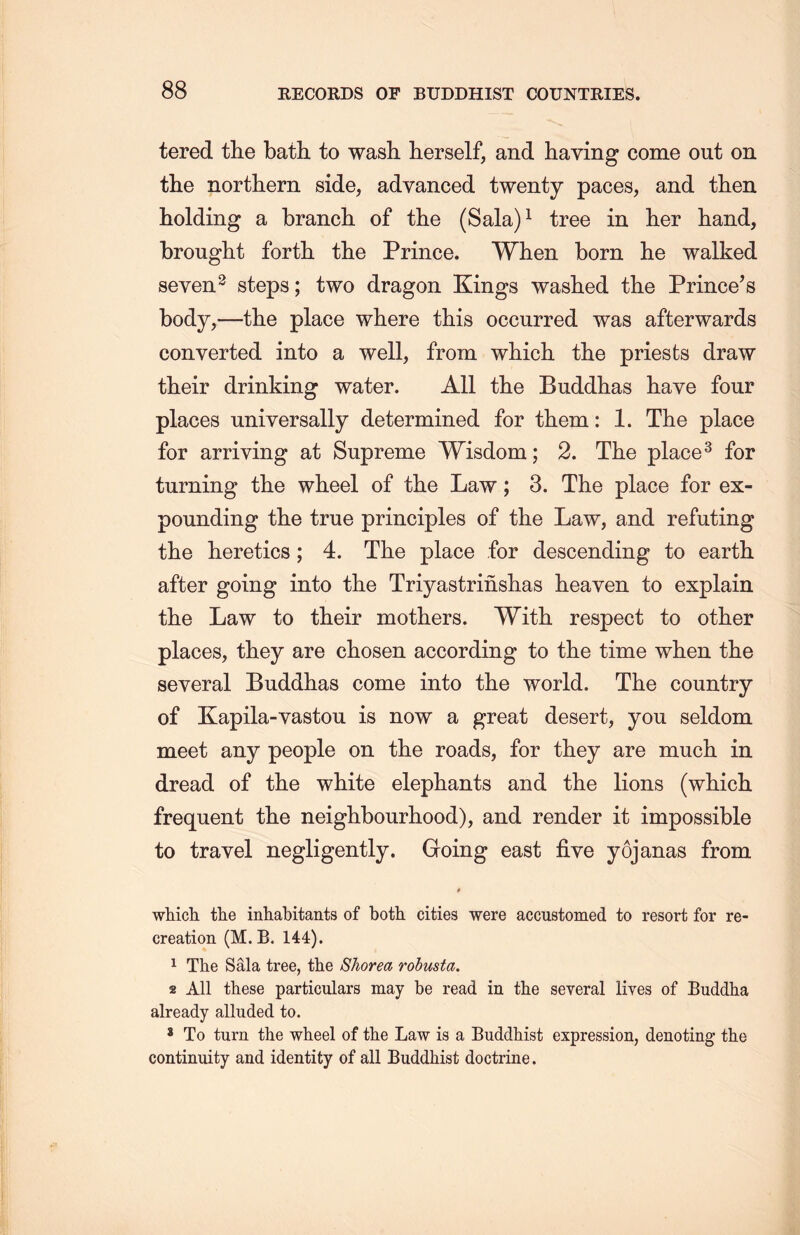 tered the bath to wash herself, and haying come out on the northern side, advanced twenty paces, and then holding a branch, of the (Sala)1 tree in her hand, brought forth the Prince. When born lie walked seven2 steps; two dragon Kings washed the Prince’s body,一the place where this occurred was afterwards converted into a well, from which the priests draw their drinking water. All the Buddhas have four places universally determined for them : 1. The place for arriving at Supreme Wisdom; 2. The place3 for turning the wheel of the Law; 3. The place for ex- pounding the true principles of the Law, and refuting the heretics; 4. The place for descending to earth after going into the Triyastrinslias heaven to explain the Law to their mothers. With respect to other places, they are chosen according to the time when the several Buddhas come into the world. The country of Kapila-yastou is now a great desert, you seldom meet any people on the roads, for they are much in dread of the white elephants and the lions (which frequent the neighbonrliood), and render it impossible to travel negligently. Going east five yojanas from which the inhabitants of both cities were accustomed to resort for re- creation (M. B. 144). 1 The Sala tree, the Shorea robusta. 2 All these particulars may be read in the several lives of Buddha already alluded to. 8 To turn the wheel of the Law is a Buddhist expression, denoting the continuity and identity of all Buddhist doctrine.