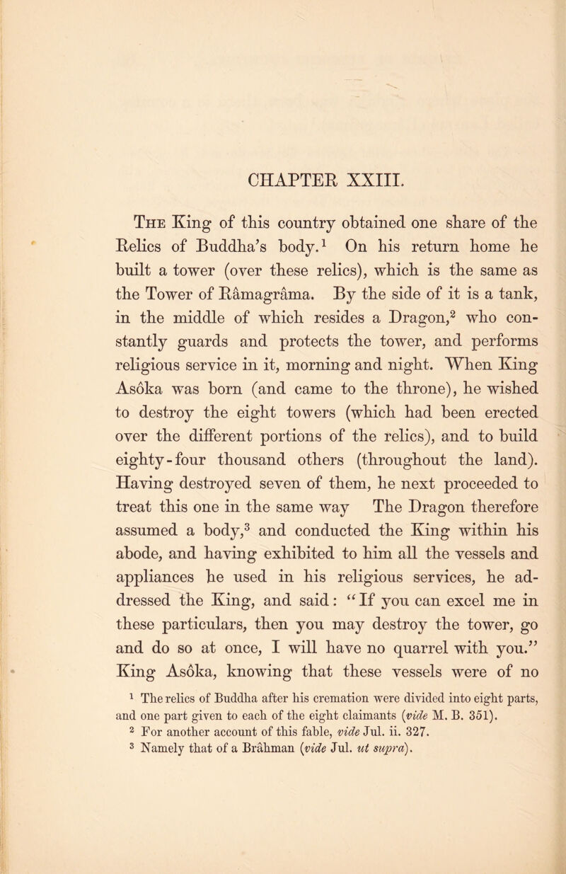 The King of this country obtained one share of the Eelics of Buddlia’s body.1 On his return home lie built a tower (over these relics), whicli is the same as the Tower of Eamagrama. By the side of it is a tank, in the middle of which resides a Dragon,2 wlio con- stantly guards and protects the tower, and performs religious service in it，morning and night. When King Asoka was born (and came to the throne), lie wished to destroy the eight towers (wliicli had been erected over tlie different portions of the relics), and to build eighty - four thousand others (throughout the land). Having destroyed seven of them, lie next proceeded to treat this one in tlie same way The Dragon therefore assumed a body,3 and conducted the King within his abode, and haying exhibited to him all the vessels and appliances lie used in his religious services, he ad- dressed tlie King, and said : ‘‘If you can excel me in these particulars, then you may destroy the tower, go and do so at once, I will have no quarrel with you.” King Asoka, knowing that these vessels were of no 1 The relics of Buddha after his cremation were divided into eight parts, and one part given to each of the eight claimants {vide M. B. 351). 2 For another account of this fable, vide Jul. ii. 327. 3 Namely that of a Brahman {vide Jul. ut supra).
