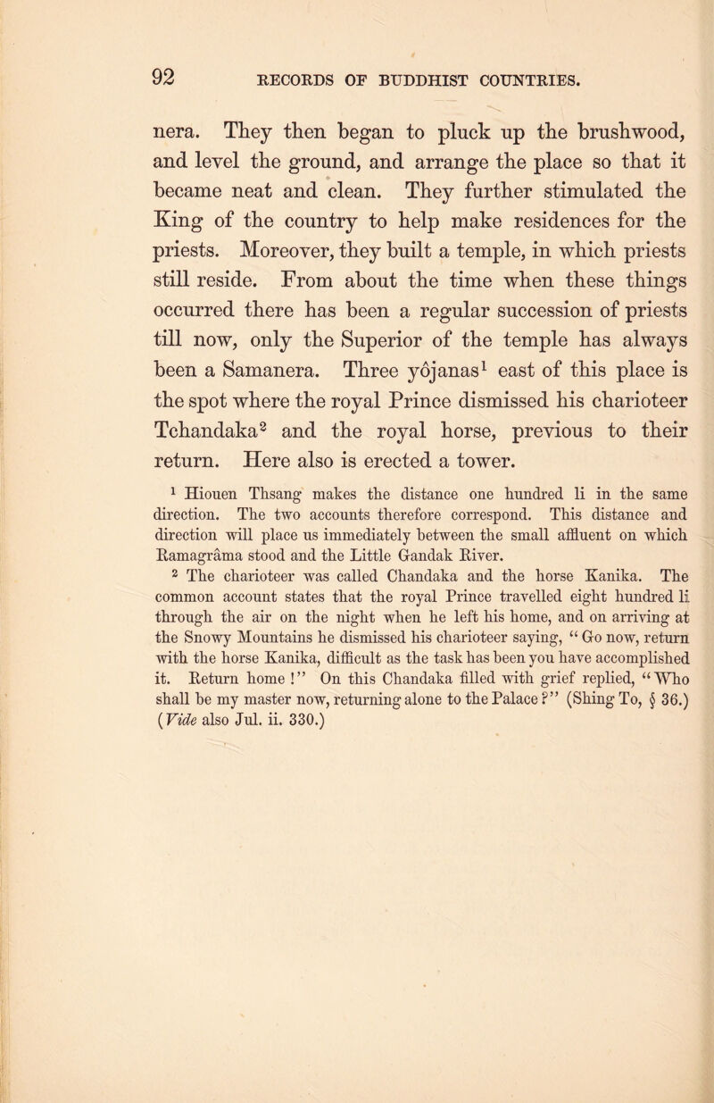 nera. They then began to pluck up the brushwood, and level the ground, and arrange the place so that it became neat and clean. They further stimulated tlie King of the country to help make residences for the priests. Moreover, they built a temple，in which priests still reside. From about the time when these things occurred there has been a regular succession of priests till now, only the Superior of the temple lias always been a Samanera. Three yojanas1 east of this place is the spot where the royal Prince dismissed his charioteer Tchandaka2 and the royal horse, previous to their return. Here also is erected a tower. 1 Hiouen Thsang makes the distance one hundred li in tlie same direction. The two accounts therefore correspond. This distance and direction will place us immediately between the small affluent on which. Eamagrama stood and the Little Gandak River. 2 The charioteer was called Chandaka and the horse Kanika. The common account states that the royal Prince travelled eight hundred li through the air on the night when he left his home，and on arriving at the Snowy Mountains he dismissed liis charioteer saying, u Go now, return with the horse Kanika, difficult as the task has been yon have accomplished it. Eeturn home !’’ On this Chandaka filled with grief replied, “Who shall be my master now, returning alone to the Palace ?” (Shing To, § 36.) (Vide also Jul. ii. 330.)