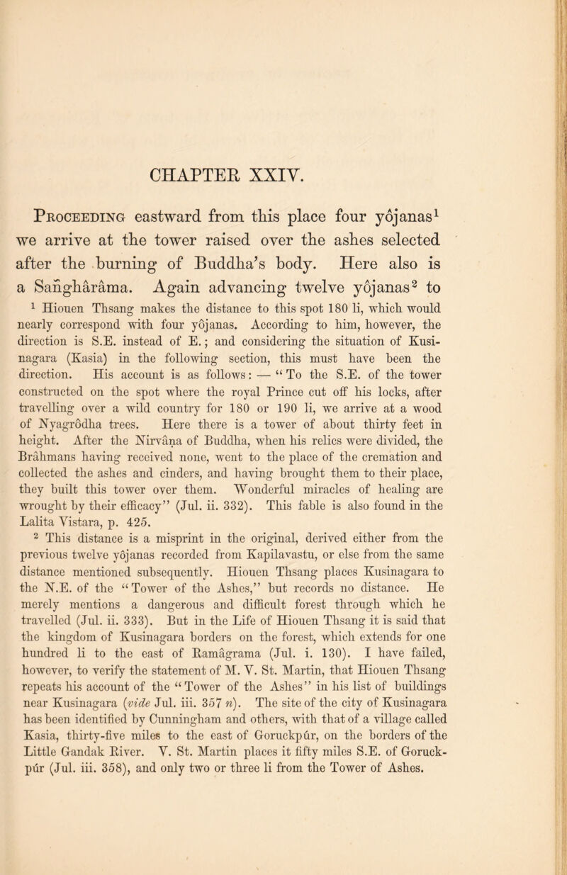 Proceeding eastward from this place four yojanas1 we arrive at tlie tower raised over tlie ashes selected after the burning of Buddha’s body. Here also is a Sangharama. Again advancing twelve yojanas8 to 1 Hiouen Thsang makes the distance to this spot 180 li, which would nearly correspond with four yojanas. According to him, however, the direction is S.E. instead of E.; and considering the situation of Kusi- nagara (Kasia) in the following section, this must have been the direction. His account is as follows: — “ To the S.E. of the tower constructed on the spot where the royal Prince cut off his locks, after travelling over a wild country for 180 or 190 li, we arrive at a wood of Nyagrodha trees. Here there is a tower of about thirty feet in height. After the Nirvana of Buddha, when his relics were divided, the Brahmans having received none, went to the place of the cremation and collected the ashes and cinders, and having brought them to their place, they built this tower over them. Wonderful miracles of healing are ■wrought by their efficacy” (Jul. ii. 332). This fable is also found in the Lalita Yistara, p. 425. 2 This distance is a misprint in the original, derived either from the previous twelve yojanas recorded from Kapilavastu, or else from, the same distance mentioned subsequently. Hiouen Thsang places Kusinagara to the N.E. of the u Tower of the Ashes,” but records no distance. He merely mentions a dangerous and difficult forest through, which he travelled (Jul. ii. 333). But in the Life of Hiouen Thsang it is said that the kingdom of Kusinagara borders on the forest, which extends for one hundred li to the east of Eamagrama (Jul. i. 130). I have failed, however, to verify the statement of M. Y. St. Martin, that Hiouen Thsang repeats his account of the “ Tower of the Ashes in his list of buildings near Kusinagara {vide Jul. iii. 357 n). The site of the city of Kusinagara has been identified by Cmmingham and others, with that of a village called Kasia, thirty-five miles to the east of Goruckpfir, on the borders of the Little Gandak River. Y. St. Martin places it fifty miles S.E. of Goruck-
