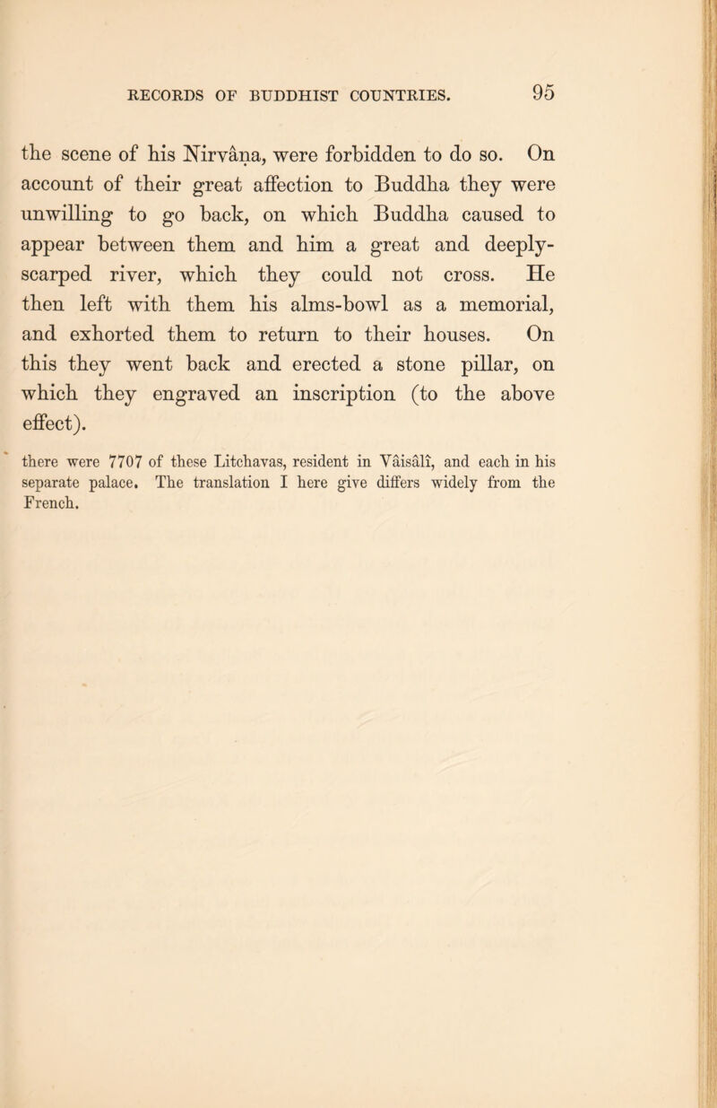 the scene of his Nirvana, were forbidden to do so. On account of their great affection to Buddha they were unwilling to go back, on which Buddha caused to appear between them and him a great and deeply- scarped river, which they could not cross. He then, left with them his alms-bowl as a memorial, and exhorted them to return to their houses. On this they went back and erected a stone pillar, on which they engraved an inscription (to the above effect). there were 7707 of these Litchavas, resident in Yaisali, and each in his separate palace. The translation I here give differs widely from the Frencli.