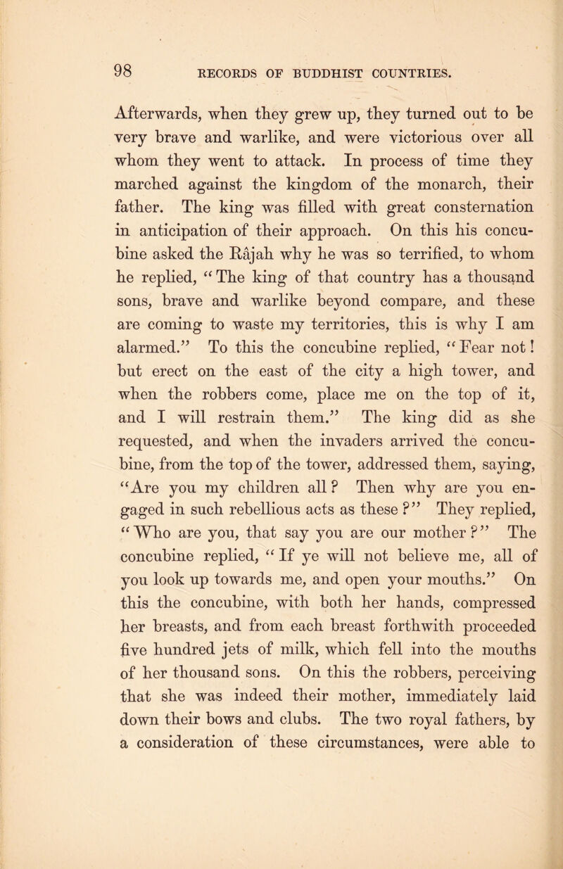 Afterwards, when they grew up, they turned out to be very brave and warlike, and were victorious over all whom they went to attack. In process of time they marched against the kingdom of the monarch, their father. The king was filled with great consternation in anticipation of tlieir approach. On this his concu- bine asked tlie E-ajah why he was so terrified, to whom lie replied，“ The king of that country has a thousand sons, brave and warlike beyond compare, and these are coming to waste my territories, tliis is why I am alarmed.” To this the concubine replied，“ Fear not! but erect on the east of the city a high tower, and when the robbers come, place me on the top of it, and I will restrain them.” The king did as she requested, and wlien the invaders arrived the concu- bine, from the top of the tower, addressed them, saying, uAre you my children all ? Then why are you en- gaged in such rebellious acts as these ?’’ They replied, u Who are you, that say you are our mother ?,} The concubine replied, “If ye will not believe me, all of you look up towards me, and open your moutlis.” On this the concubine, with. both, her hands, compressed her breasts, and from each breast forthwith proceeded five hundred jets of milk, which fell into the moutlis of her thousand sons. On this the robbers, perceiving that slie was indeed tlieir mother, immediately laid down tlieir bows and clubs. The two royal fathers, by a consideration of these circumstances, were able to