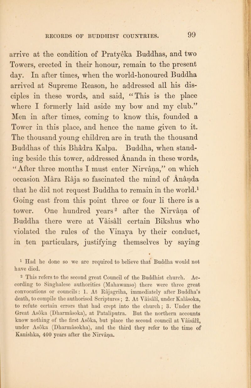 arrive at the condition of Pratyeka Buddhas, and two Towers, erected in their honour, remain to the present day. In after times, when the world-honoured Buddha arrived at Supreme Reason, lie addressed all his dis- ciples in these words, and said, “This is the place where I formerly laid aside my bow and my club.” Men in after times, coming to know this, founded a Tower in this place, and hence the name given to it. The thousand young children are in truth, the thousand Buddhas of this Bhadra Kalpa. Buddha, when stand- ing beside this tower, addressed Ananda in these words, u After three months I must enter Nirvana/^ on which occasion Mara Raja so fascinated the mind of Ananda that lie did not request Buddha to remain in the world.1 Groing east from this point three or four li there is a tower. One hundred years2 after the Nirvana of Buddha there were at Yaisali certain Bikshus who violated the rules of the Yinaya by their conduct, in ten particulars, justifying themselves by saying ♦ 1 Had he done so we are required to believe that Buddha would not have died. 2 This refers to the second great Council of the Buddhist churcli. Ac- cording to Singhalese authorities (Mahawanso) there were three great convocations or councils: 1. At Raj agriha, immediately after Biiddha’s death, to compile the authorised Scriptures; 2. At Yaisali, under Kalasoka, to refute certain errors that had crept into the church; 3. Under the Great Asoka (Dharmasoka), at Pataliputra. But the northern accounts know nothing of the first Asoka, but place the second council at Yaisali, under Asoka (Dharmasokha), and the third they refer to the time of Kanishka, 400 years after the Nirvana.
