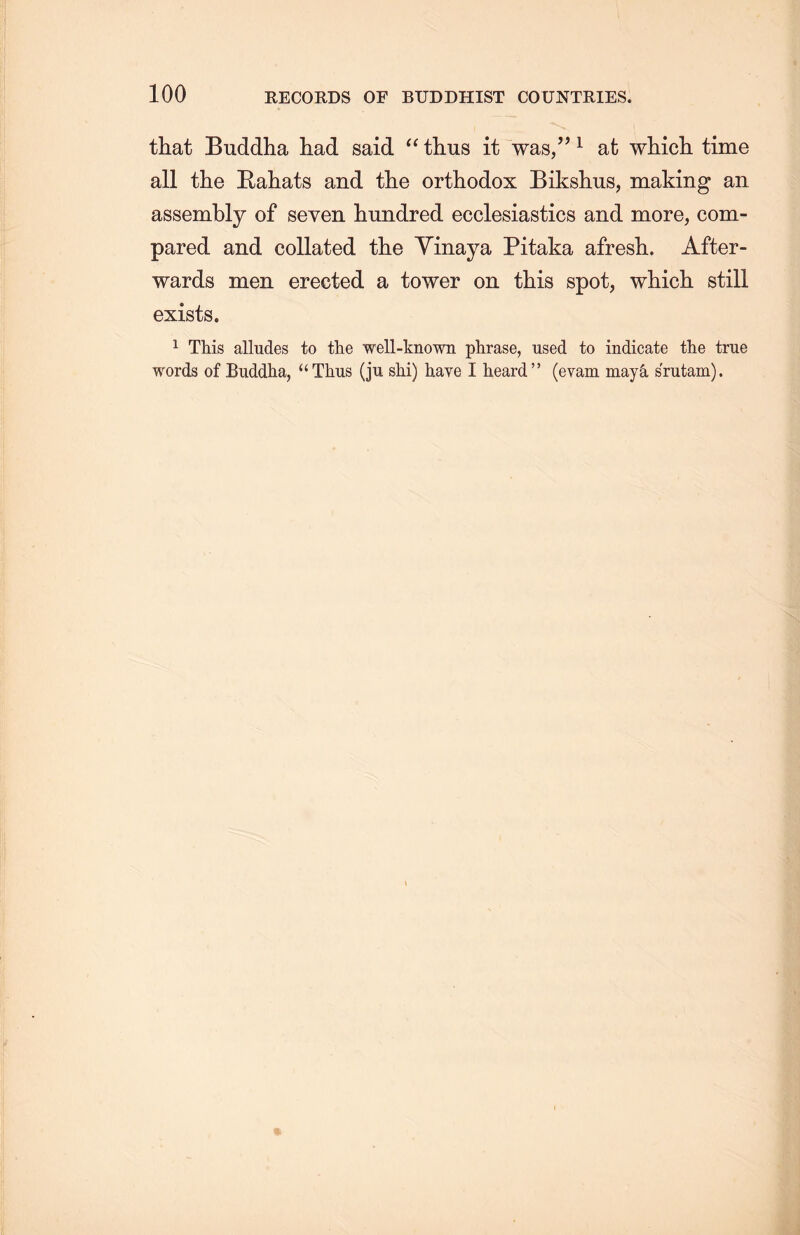 that Buddha had said “ thus it was，’’1 at wMcL. time all the Rahats and the orthodox Bikshus, making an assembly of seven hundred ecclesiastics and more, com- pared and collated the Yinaya Pitaka afresli. After- wards men erected a tower on this spot, which, still exists. 1 This alludes to the well-known plirase, used to indicate the true words of Buddha, u Thus (ju shi) have I heard” (evam may么 srutam).