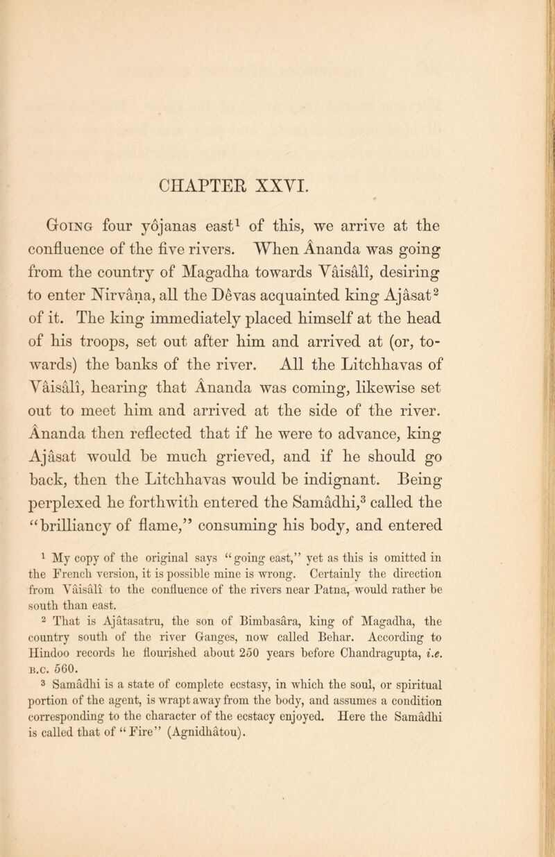 Going four yojanas east1 of this, we arrive at the confluence of the five rivers. When Ananda was going from the country of Magadha towards Yaisali, desiring to enter Nirvana, all tlie Devas acquainted king Ajasat2 of it. The king immediately placed himself at tlie head of his troops, set out after him and arrived at (or, to- wards) the banks of the river. All the Litclihavas of Vaisali, hearing that Ananda was coining, likewise set out to meet him and arrived at the side of the river. Ananda then reflected that if lie were to advance, king Ajasat would be mucli grieved, and if lie should go back, tlien the Litchliavas would be indignant. Being perplexed he forthwith entered the Samadhi,3 called tlie a brilliancy of flame,” consuming his body, and entered 1 My copy of the original says u going east，” yet as this is omitted in the French version, it is possible mine is wrong. Certainly the direction from Yaisali to the confluence of the rivers near Patna, would rather be south, than east. 2 That is Ajatasatru, the son of Bimbasara, king of Magadha, the country south of the river Ganges, now called Behar. According to Hindoo records he flourished about 250 years before Chandragupta, i.e. b.c. 560. 3 Samadhi is a state of complete ecstasy, in which the soul, or spiritual portion of the agent, is wrapt away from the body, and assumes a condition corresponding to the character of the ecstacy enjoyed. Here the Samadhi is called that of “Fire” (Agnidhatou).
