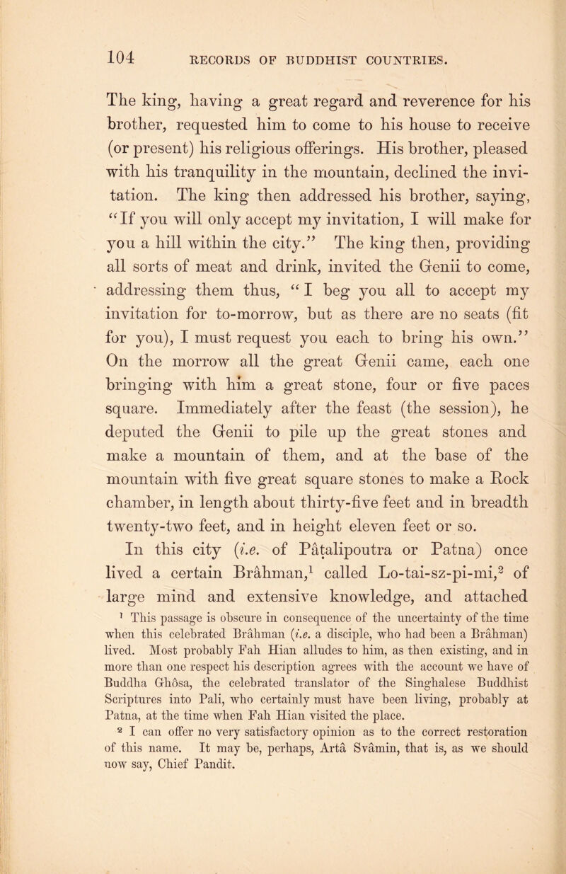 The king, having a great regard and reverence for his brother, requested him to come to his house to receive (or present) his religious offerings. His brother, pleased with his tranquility in the mountain, declined the inyi- tation. The king then addressed his brother, saying, “If you will only accept my invitation, I will make for you a hill within the city.” The king then, providing all sorts of meat and drink, invited the Genii to come, addressing them thus，“ I beg you all to accept my invitation for to-morrow, but as there are no seats (fit for you), I must request you each, to bring his own.” On the morrow all the great Genii came, each one bringing with liim a great stone, four or five paces square. Immediately after the feast (the session), he deputed the Genii to pile up the great stones and make a mountain of them, and at the base of the mountain with five great square stones to make a Hock chamber, in length about thirty-five feet and in breadth twenty-two feet, and in height eleven feet or so. In this city {i.e. of Patalipoutra or Patna) once lived a certain Brahman,1 called Lo-tai-sz-pi-mi,2 of large mind and extensive knowledge, and attached 1 This passage is obscure in consequence of the uncertainty of the time when this celebrated Brahman {i.e. a disciple, who had been a Brahman) lived. Most probably Fah Hian alludes to him, as then existing, and in more than one respect his description agrees with the account we have of Buddha Gh6sa, the celebrated translator of the Singhalese Buddhist Scriptures into Pali, who certainly must have been living, probably at Patna, at the time when Fah Hian visited the place. 2 I can offer no very satisfactory opinion as to the correct restoration of this name. It may be, perhaps, Arta Svamin, that is, as we should now say, Chief Pandit.