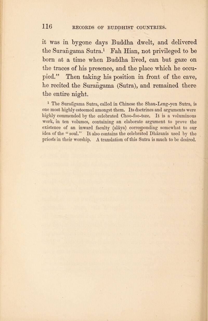 — it was in bygone days Buddha dwelt, and delivered the Surangama Sutra.1 Fah Hian, not privileged to be born at a time when Buddha lived, can but gaze on the traces of his presence, and the place which lie occu- pied.^ Then taking his position in front of the cave， lie recited the Surangama (Sutra), and remained there the entire night. 1 The Surangama Sutra, called in Chinese the Shau-Leng-yen Sutra, is one most highly esteemed amongst them. Its doctrines and arguments were highly commended by the celebrated Choo-foo-tsze. It is a yoluminous work, in ten volumes, containing an elaborate argument to prove the existence of an inward faculty (alaya) corresponding somewhat to our idea of the u soul.” It also contains th.e celebrated Dharanis used by the priests in their worship. A translation of this Sutra is much to be desired.