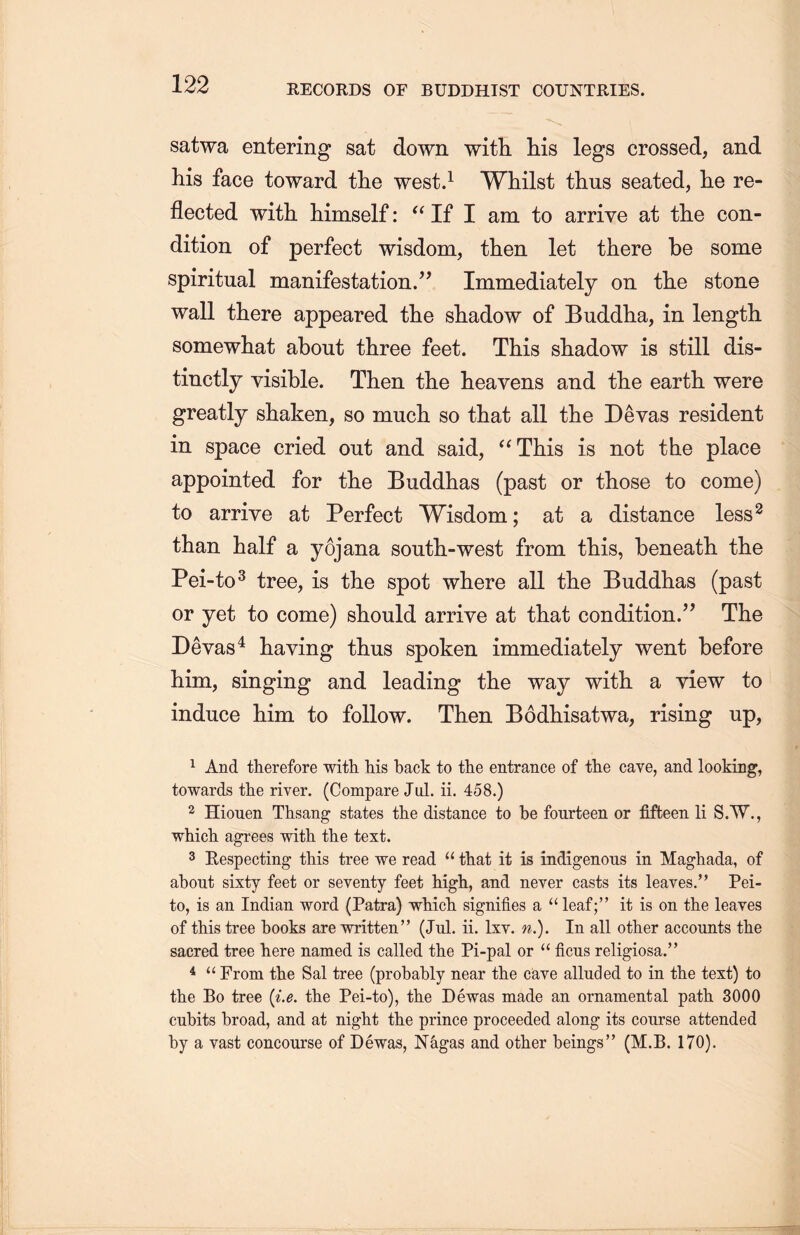 satwa entering sat down with liis legs crossed, and his face toward tlie west.1 Whilst thus seated, lie re- flected with himself: a If I am to arrive at th.e con- dition of perfect wisdom, then let there be some spiritual manifestation.” Immediately on the stone wall there appeared the shadow of Buddha, in length somewhat about three feet. This shadow is still dis- tinctly visible. Then the heavens and the earth were greatly shaken, so mucli so that all the Devas resident in space cried out and said, “This is not the place appointed for tlie Buddhas (past or those to come) to arrive at Perfect Wisdom; at a distance less2 than half a yojana south-west from this, beneath, the Pei-to3 tree, is the spot where all the Buddhas (past or yet to come) should arrive at that condition.” The Devas4 having thus spoken immediately went before him, singing and leading the way with a view to induce him to follow. Then Bodhisatwa, rising up, 1 And therefore with liis back to the entrance of the cave, and looking, towards the river. (Compare Jul. ii. 458.) 2 Hiouen Thsang states the distance to be fourteen or fifteen li S.W., which, agrees with the text. 3 Respecting this tree we read “ that it is indigenous in Maghada, of about sixty feet or seventy feet high, and never casts its leaves.’’ Pei- to, is an Indian word (Patra) wMcTi signifies a “ leaf;” it is on the leaves of this tree books are written” (Jul. ii. lxv. n.). In all other accounts the sacred tree here named is called the Pi-pal or u ficus religiosa.” 4 “ From the Sal tree (probably near the cave alluded to in the text) to the Bo tree {i.e. the Pei-to), the Dewas made an ornamental path 3000 cubits broad, and at night tlie prince proceeded along its course attended by a vast concourse of Dewas, Nagas and other beings” (M.B. 170).