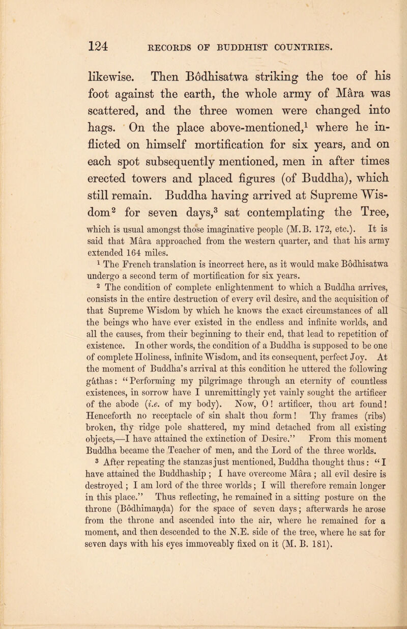 likewise. Then Bodhisatwa. striking the toe of his foot against the earth, the whole army of Mara was scattered, and the three women were changed into hags. On the place above-mentioned,1 where he in- flicted on himself mortification for six years, and on each, spot subsequently mentioned, men in after times erected towers and placed figures (of Buddha), which, still remain. Buddha having arrived at Supreme Wis- dom2 for seven days,3 sat contemplating the Tree, which is usual amongst those imaginative people (M.B. 172, etc.). It is said that Mara approached from the western quarter, and that liis army extended 164 miles. 1 The French translation is incorrect here, as it would make Bodhisatwa undergo a second term of mortification for sis years. 2 The condition of complete enlightenment to which a Buddha arrives, consists in the entire destruction of every evil desire, and the acquisition of that Supreme Wisdom by which he knows the exact circumstances of all the beings who have ever existed in the endless and infinite worlds, and all the causes, from their beginning to their end, that lead to repetition of existence. In other words, the condition of a Buddha is supposed to be one of complete Holiness, infinite Wisdom, and its consequent, perfect Joy. At the moment of Buddha’s arrival at this condition he uttered the following g&,tlias: u Performing my pilgrimage through, an eternity of countless existences, in sorrow have I unremittingly yet vainly sought the artificer of the abode {i.e. of my body). Now, 0! artificer, thou art found! Henceforth no receptacle of sin shalt thou form! Thy frames (ribs) broken, thy ridge pole shattered, my mind detached from all existing objects,—I have attained the extinction of Desire.” From this moment Buddha became the Teacher of men, and the Lord of the three worlds. 3 After repeating the stanzas just mentioned, Buddha thought thus : “I have attained the Buddhaship ; I have overcome Mara ; all evil desire is destroyed ; I am lord of the three worlds; I will therefore remain longer in this place.” Thus reflecting, he remained in a sitting posture on the throne (B6dhimanda) for the space of seven days; afterwards tie arose from the throne and ascended into the air, where he remained for a moment, and then descended to the N.E. side of the tree, where he sat for seven days with his eyes immoveably fixed on it (M. B. 181).