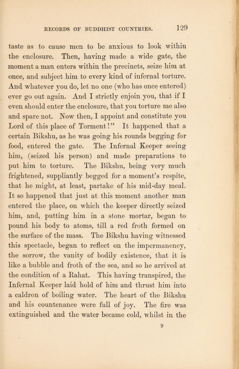taste as to cause men to be anxious to look within the enclosure. Then, having made a wide gate，the moment a man enters within the precincts, seize him at once, and subject him to every kind of infernal torture. And whatever you do, let no one (who has once entered) ever go out again. And I strictly enjoin you, that if I even should enter the enclosure, that you torture me also and spare not. ISTow then, I appoint and constitute you Lord of this place of Torment! ” It happened that a certain Biksliu, as lie was going his rounds begging for food, entered the gate. The Infernal Keeper seeing him, (seized his person) and made preparations to put him. to torture. The Bikslm, being very mucb. frightened, suppliantly begged for a moment’s respite, that he might, at least, partake of his mid-day meal. It so happened that just at this moment another man entered the place，on which, the keeper directly seized him，and, putting him in a stone mortar, began to pound his body to atoms，till a red froth formed on the surface of the mass. The Bikshu having witnessed tliis spectacle，began to reflect on the impermanency, the sorrow, the vanity of bodily existence, that it is like a bubble and froth of the sea，and so he arrived at the condition of a Rabat. This having transpired, the Infernal Keeper laid hold of him and thrust him into a caldron of boiling water. The heart of the Bikslm and his countenance were full of joy. The fire was extinguished and the water became cold, whilst in the