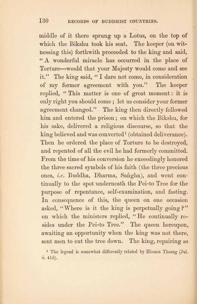 middle of it there sprung up a Lotus, on the top of which the Bikshu took his seat. The keeper (on wit- nessing this) forthwith proceeded to the king and said, “A wonderful miracle has occurred in the place of Torture—would that your Majesty would come and see it.” The king said，“ I dare not come, in consideration of my former agreement with you.” The keeper replied, “ This matter is one of great moment: it is only right you should come ; let us consider your former agreement changed.The king then directly followed him and entered the prison; on wlLich. the Bikshu, for his sake, delivered a religious discourse, so that the king believed and was converted1 (obtained deliverance). Then lie ordered the place of Torture to be destroyed, and repented of all the evil he had formerly committed. From the time of his conversion he exceedingly honored the three sacred symbols of his faith, (the three precious ones, i.e. Buddha, Dharma, Sanglia), and went con- tinually to the spot underneatli the Pei-to Tree for the purpose of repentance, self-examination, and fasting. In consequence of this, the queen on one occasion asked, uWhere is it the king is perpetually going?’’ on which the ministers replied, “ He continually re- sides under the Pei-to Tree.” The queen hereupon, awaiting an opportunity when the king was not there, sent men to cut the tree down. The king, repairing as 1 The legend is somewhat differently related by Hiouen Tlisang (Jul. ii. 415).